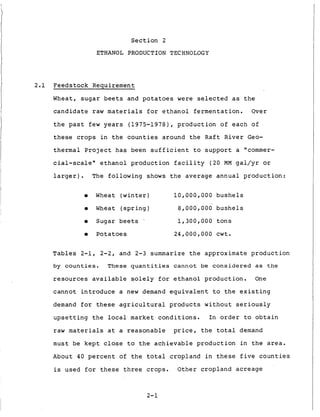 S e c t i o n 2
ETHANOL PRODUCTION TECHNOLOGY
2.1 Feedstock Requirement
Wheat, s u g a r b e e t s and potatoes were s e l e c t e d a s t h e
c a n d i d a t e raw materials f o r e t h a n o l f e r m e n t a t i o n . Over
t h e past few years (1975-1978), p r o d u c t i o n o f e a c h o f
t h e s e crops i n t h e c o u n t i e s around t h e R a f t R i v e r Geo-
t h e r m a l P r o j e c t h a s been s u f f i c i e n t t o s u p p o r t a "commer-
cial-scale" e t h a n o l p r o d u c t i o n f a c i l i t y (20 MM gal/yr or
l a r g e r ) . The f o l l o w i n g shows t h e a v e r a g e a n n u a l p r o d u c t i o n :
0 Wheat ( w i n t e r ) 1 0 , 0 0 0 , 0 0 0 b u s h e l s
0 Wheat ( s p r i n g ) 8,000,000 b u s h e l s
0 Sugar b e e t s ' 1,300,000 t o n s
0 Potatoes 2 4 , 0 0 0 , 0 0 0 c w t .
T a b l e s 2-1, 2-2, and 2-3 summarize t h e approximate p r o d u c t i o n
by c o u n t i e s . These q u a n t i t i e s c a n n o t be c o n s i d e r e d as t h e
r e s o u r c e s a v a i l a b l e s o l e l y for e t h a n o l p r o d u c t i o n . One
c a n n o t i n t r o d u c e a new demand e q u i v a l e n t t o t h e e x i s t i n g
demand for t h e s e a g r i c u l t u r a l p r o d u c t s w i t h o u t s e r i o u s l y
u p s e t t i n g t h e local market c o n d i t i o n s . I n o r d e r t o o b t a i n
raw materials a t a r e a s o n a b l e price, t h e t o t a l demand
must be k e p t close t o t h e a c h i e v a b l e p r o d u c t i o n i n t h e area.
About 40 p e r c e n t o f t h e t o t a l c r o p l a n d i n t h e s e f i v e c o u n t i e s
is used f o r t h e s e t h r e e crops. O t h e r c r o p l a n d acreage
2-1
 