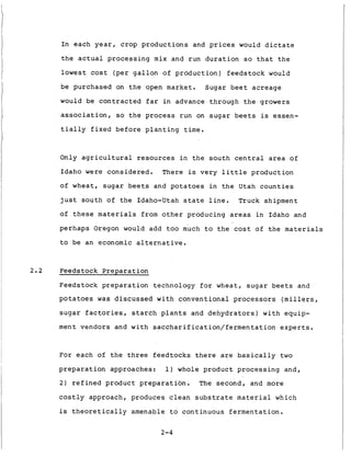 I n each y e a r , c r o p p r o d u c t i o n s and prices would d i c t a t e
t h e actual p r o c e s s i n g mix and run d u r a t i o n so t h a t t h e
lowest cost ( p e r g a l l o n of p r o d u c t i o n ) f e e d s t o c k would
be purchased on t h e open market. Sugar b e e t a c r e a g e
would be c o n t r a c t e d f a r i n advance through t h e growers
association, so t h e p r o c e s s run on s u g a r b e e t s is essen-
t i a l l y f i x e d b e f o r e p l a n t i n g t i m e .
Only a g r i c u l t u r a l resources i n t h e s o u t h c e n t r a l area of
Idaho were c o n s i d e r e d . There is v e r y l i t t l e p r o d u c t i o n
o f wheat, s u g a r b e e t s and potatoes i n t h e Utah c o u n t i e s
j u s t s o u t h o f t h e Idaho-Utah s t a t e l i n e . Truck shipment
of t h e s e materials from o t h e r producing areas i n Idaho and
p e r h a p s Oregon would add too much t o t h e cost of t h e materia-s
t o be an economic a l t e r n a t i v e .
2.2 Feedstock P r e p a r a t i o n
Feedstock p r e p a r a t i o n technology f o r wheat, s u g a r b e e t s and
p o t a t o e s was d i s c u s s e d w i t h c o n v e n t i o n a l processors (millers,
s u g a r f a c t o r i e s , s t a r c h p l a n t s and d e h y d r a t o r s ) w i t h equip-
ment vendors and w i t h saccharification/fermentation e x p e r t s .
For each of t h e t h r e e f e e d t o c k s t h e r e are b a s i c a l l y t w o
p r e p a r a t i o n approaches: 1) whole p r o d u c t p r o c e s s i n g and,
2 ) r e f i n e d p r o d u c t p r e p a r a t i o n . The second, and more
c o s t l y approach, produces c l e a n s u b s t r a t e material which
is t h e o r e t i c a l l y amenable t o c o n t i n u o u s f e r m e n t a t i o n .
2-4
 