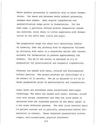 Whole p r o d u c t p r o c e s s i n g is conducive o n l y t o b a t c h fermen-
tation.
schemes were chosen. Both r e q u i r e l i q u e f a c t i o n and
s a c c h a r i f i c a t i o n s t e p s p r i o r t o f e r m e n t a t i o n . F o r t h e
b e e t case, a' p a r t i a l l y r e f i n e d p r o d u c t p r e p a r a t i o n scheme
w a s selected, s i n c e t h e r e is l i t t l e e x p e r i e n c e w i t h fermen-
t a t i o n of t h e whole b e e t ( j u i c e and p u l p ) .
For wheat and p o t a t o e s whole p r o d u c t p r o c e s s i n g
The p r e p a r a t i o n steps f o r wheat w i l l t e n t a t i v e l y c o n s i s t
of c l e a n i n g , t h e n d r y g r i n d i n g w i t h no s e p a r a t i o n followed
by s l u r r y i n g w i t h water t o a s t a r c h - d r y s o l i d s ( D S ) c o n t e n t
s u i t a b l e f o r f e r m e n t a t i o n t o produce a p p r o x i m a t e l y 1 0 %
e t h a n o l . The pH of t h e s l u r r y is a d j u s t e d t o 6.5 i n
p r e p a r a t i o n f o r g e l a t i n i z a t i o n and enzymatic l i q u e f a c t i o n .
Potatoes are washed w i t h water, d r a i n e d and d i s i n t e g r a t e d
w i t h o u t p e e l i n g . The ground p o t a t o e s are c e n t r i f u g e d t o a
DS c o n t e n t of 2 1 p e r c e n t . The pH is a d j u s t e d t o 6.5 as i n
wheat p r e p a r a t i o n prior t o g e l a t i n i z a t i o n and l i q u e f a c t i o n .
Sugar b e e t s are p r o c e s s e d u s i n g c o n v e n t i o n a l beet-sugar
technology. The b e e t s are washed w i t h water, d r a i n e d , sliced
i n t o t h i n strips (cossettes) and t h e n t h e j u i c e phase is
e x t r a c t e d from t h e i n s o l u b l e p o r t i o n of t h e b e e t s ( p u l p ) i n
a h o t water d i f f u s i o n p r o c e s s . The t h i n j u i c e c o n t a i n s a b o u t
1 4 p e r c e n t s u c r o s e and is p a r t i a l l y c o n c e n t r a t e d b e f o r e f e r -
m e n t a t i o n t o e t h a n o l . These f e e d s t o c k p r e p a r a t i o n s i n v o l v e
s i m p l e , w e l l - e s t a b l i s h e d , p h y s i c a l p r o c e s s e s .
2-5
 