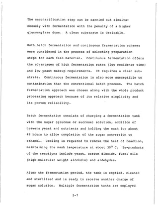 The saccharification step can be carried out simulta-
neously with fermentation with the penalty of a higher
glucoamylase dose. A clean substrate is desirable.
Both batch fermentation and continuous fermentation schemes
were considered in the process of selecting preparation
steps for each feed material. Continuous fermentation offers
the advantages of high fermentation rates (low residence time)
and l o w yeast makeup requirements. It requires a clean sub-
strate. Continuous fermentation is also more susceptible to
contamination than the conventional batch process. The batch
fermentation approach was chosen along with the whole product
processing approach because of its relative simplicity and
its proven reliability.
Batch fermentation consists of charging a fermentation tank
with the sugar (glucose or sucrose) solution, addition of
brewers yeast and nutrients and holding the mash for about
48 hours to allow completion of the sugar conversion to
ethanol. Cooling is required to remove the heat of reaction,
maintaining the mash temperature at about 30' C. By-products
of the reactions include yeast, carbon dioxide, fusel oils
(high-molecular weight alcohols) and aldehydes.
After the fermentation period, the tank is emptied, cleaned
and sterilized and is ready to receive another charge of
sugar solution. Multiple fermentation tanks are employed
2-7
 