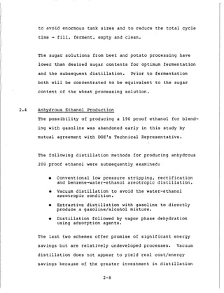 t o a v o i d enormous t a n k s i z e s and t o r e d u c e t h e t o t a l c y c l e
t i m e - f i l l , f e r m e n t , empty and c l e a n .
The s u g a r s o l u t i o n s from b e e t and p o t a t o p r o c e s s i n g have
lower than d e s i r e d s u g a r c o n t e n t s f o r optimum f e r m e n t a t i o n
and t h e s u b s e q u e n t d i s t i l l a t i o n . Prior t o f e r m e n t a t i o n
both w i l l be c o n c e n t r a t e d to be e q u i v a l e n t t o t h e s u g a ri
c o n t e n t of t h e wheat p r o c e s s i n g s o l u t i o n .
2.4 Anhydrous Ethanol Production
The p o s s i b i l i t y of producing a 1 9 0 proof e t h a n o l f o r blend-
i n g w i t h g a s o l i n e w a s abandoned e a r l y i n t h i s s t u d y by
m u t u a l agreement w i t h DOE'S T e c h n i c a l R e p r e s e n t a t i v e .
The f o l l o w i n g d i s t i l l a t i o n methods f o r producing anhydrous
200 proof e t h a n o l were s u b s e q u e n t l y examined:
0 Conventional l o w pressure s t r i p p i n g , r e c t i f i c a t i o n
and benzene-water-ethanol a z e o t r o p i c d i s t i l l a t i o n .
0 Vacuum d i s t i l l a t i o n t o a v o i d t h e water-ethanol
a z e o t r o p i c c o n d i t i o n .
0 E x t r a c t i v e d i s t i l l a t i o n w i t h g a s o l i n e t o d i r e c t l y
produce a g a s o l i n e / a l c o h o l m i x t u r e .
0 D i s t i l l a t i o n followed by vapor p h a s e d e h y d r a t i o n
using a d s o r p t i o n a g e n t s .
The l a s t t w o schemes o f f e r promise of s i g n i f i c a n t e n e r g y
s a v i n g s b u t are r e l a t i v e l y undeveloped processes. Vacuum
d i s t i l l a t i o n d o e s n o t a p p e a r t o y i e l d r e a l c o s t / e n e r g y
s a v i n g s because of t h e g r e a t e r investment i n d i s t i l l a t i o n
2-8
 