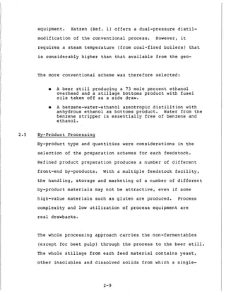 equipment. Katzen (Ref. 1) o f f e r s a d u a l - p r e s s u r e d i s t i l -
m o d i f i c a t i o n of t h e c o n v e n t i o n a l process. However, it
requires a steam t e m p e r a t u r e (from c o a l - f i r e d b o i l e r s ) t h a t
i s c o n s i d e r a b l y h i g h e r t h a n t h a t a v a i l a b l e from t h e geo-
The more c o n v e n t i o n a l scheme was t h e r e f o r e s e l e c t e d :
0 A b e e r s t i l l producing a 7 3 mole p e r c e n t e t h a n o l
overhead and a s t i l l a g e bottoms p r o d u c t w i t h f u s e l
o i l s t a k e n o f f as a s i d e draw.
0 A benzene-water-ethanol a z e o t r o p i c d i s t i l l t i o n w i t h
anhydrous e t h a n o l a s bottoms p r o d u c t . Water from t h e
benzene s t r i p p e r is e s s e n t i a l l y f r e e of benzene and
e t h a n o l .
2 . 5 By-product P r o c e s s i n g
By-product t y p e and q u a n t i t i e s were c o n s i d e r a t i o n s i n t h e
s e l e c t i o n of t h e p r e p a r a t i o n schemes f o r each f e e d s t o c k .
Refined p r o d u c t p r e p a r a t i o n produces a number o f d i f f e r e n t
front-end by-products. With a m u l t i p l e f e e d s t o c k f a c i l i t y ,
t h e h a n d l i n g , s t o r a g e and marketing of a number of d i f f e r e n t
by-product materials may n o t be a t t r a c t i v e , even i f some
high-value materials such as g l u t e n are produced. Process
complexity and low u t i l i z a t i o n of p r o c e s s equipment are
real drawbacks.
The whole p r o c e s s i n g approach carries t h e non-fermentables
( e x c e p t f o r b e e t pulp) through t h e process t o t h e b e e r s t i l l .
The whole s t i l l a g e from each f e e d material c o n t a i n s y e a s t ,
o t h e r i n s o l u b l e s and d i s s o l v e d s o l i d s from which a s i n g l e -
2-9
 