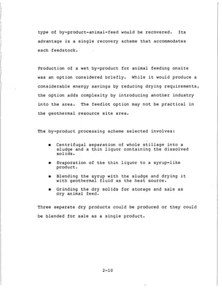 t y p e of by-product-animal-feed would be r e c o v e r e d . Its
advantage is a s i n g l e r e c o v e r y scheme t h a t accommodates
each f e e d s t o c k .
Production of a w e t by-product f o r animal f e e d i n g o n s i t e
was an o p t i o n c o n s i d e r e d b r i e f l y . W h i l e it would produce a
c o n s i d e r a b l e energy s a v i n g s by r e d u c i n g d r y i n g r e q u i r e m e n t s ,
t h e o p t i o n a d d s complexity by i n t r o d u c i n g a n o t h e r i n d u s t r y
i n t o t h e area. The f e e d l o t o p t i o n may n o t be p r a c t i c a l i n
t h e g e o t h e r m a l resource s i t e area.
The by-product p r o c e s s i n g scheme s e l e c t e d i n v o l v e s :
0 C e n t r i f u g a l s e p a r a t i o n of whole s t i l l a g e i n t o a
s l u d g e and a t h i n l i q u o r c o n t a i n i n g t h e d i s s o l v e d
soli d s .
0 Evaporation of t h e t h i n l i q u o r t o a s y r u p - l i k e
p r o d u c t .
0 Blending t h e s y r u p w i t h t h e s l u d g e and d r y i n g it
w i t h geothermal f l u i d a s t h e h e a t source.
0 Grinding t h e d r y s o l i d s f o r s t o r a g e and s a l e a s
d r y animal feed.
Three s e p a r a t e d r y p r o d u c t s c o u l d be produced or t h e y c o u l d
be blended f o r sale as a s i n g l e p r o d u c t .
2-10
 