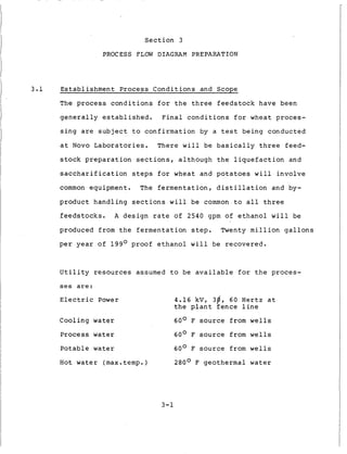 Section 3
PROCESS FLOW DIAGRAM PREPARATION
3.1 Establishment Process Conditions and Scope
The process conditions for the three feedstock have been
generally established. Final conditions for wheat proces-
sing are subject to confirmation by a test being conducted
at Novo Laboratories. There will be basically three feed-
stock preparation sections, although the liquefaction and
saccharification steps for wheat and potatoes will involve
common equipment. The fermentation, distillation and by-
product handling sections will be common to all three
feedstocks. A design rate of 2540 gpm of ethanol will be
produced from the fermentation step. Twenty million gallons
per year of 199O proof ethanol will be recovered.
Utility resources assumed to be available for the proces-
s e s are:
Electric Power 4.16 kV, 3@, 60 Hertz at
the plant fence line
Cooling water 60° F source from wells
Process water 60° F source from wells
Potable water 60° F source from wells
Hot water (max.temp.) 280° F geothermal water
3-1
 