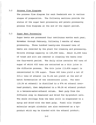 3.2 Process Flow Diagrams
The process f l o w diagram f o r each f e e d s t o c k are i n v a r i o u s
stages of p r e p a r a t i o n . T h e f o l l o w i n g s e c t i o n s p r o v i d e t h e
s t a t u s of t h e s u g a r b e e t p r o c e s s i n g and potato p r o c e s s i n g
process flow diagrams a t t h e end of t h e report p e r i o d .
3.3 Sugar Beet P r o c e s s i n g
Sugar b e e t s are p r o c e s s e d f o u r c o n t i n u o u s months e a c h year,
November through February, f o l l o w i n g 3 months of wheat
p r o c e s s i n g . Three hundred twenty-one thousand t o n s o f
b e e t s are r e c e i v e d by t h e p l a n t f o r c l e a n i n g and p r o c e s s i n g .
On-site s t o r a g e capacity is 120,000 t o n s . About 21,000 t o n s
o f t r a s h and s i l t are removed i n c l e a n i n g t h e b e e t s o v e r
t h e four-month p e r i o d . The d a i l y s l i c e c o n t a i n s 442 t o n s o f
s u g a r o f which 432 t o n s are e x t r a c t e d a s a t h i n j u i c e i n
t h e d i f f u s i o n process. The t h i n j u i c e (13.85% s u g a r ) is
c o n c e n t r a t e d t o 1 9 % s u g a r . These 442 t o n s y i e l d a n e t o f
213.1 t o n s of e t h a n o l (ca 91.6% n e t y i e l d ) a t t h e end of
b a t c h f e r m e n t a t i o n of t h e c o n c e n t r a t e j u i c e . The beer
(10.3% w t e t h a n o l ) is d i s t i l l e d t o a 87% w t e t h a n o l over-
head p r o d u c t , t h e n d e h y d r a t e d t o a 99.2% w t e t h a n o l p r o d u c t
i n a benzene-water-ethanol column. Beet p u l p from t h e
d i f f u s i o n s t e p is dewatered and d r i e d f o r by-product s a l e .
The whole s t i l l a g e from t h e b e e r s t i l l is e v a p o r a t e d t o a
s y r u p and d r i e d w i t h t h e b e e t pulp. F u s e l o i l s ( h i g h e r
m o l e c u l a r weight a l c o h o l s ) are a l s o r e c o v e r e d as a by-
p r o d u c t which may be blended w i t h t h e e t h a n o l p r o d u c t .
3-2
 