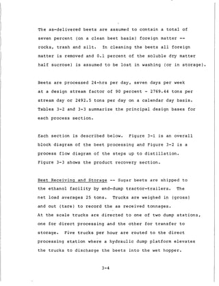 The a s - d e l i v e r e d b e e t s are assumed t o c o n t a i n a t o t a l of
seven p e r c e n t (on a clean b e e t b a s i s ) f o r e i g n matter --
r o c k s , t r a s h and s i l t . In c l e a n i n g t h e b e e t s a l l f o r e i g n
matter i s removed and 0 . 1 p e r c e n t of t h e s o l u b l e d r y matter
h a l f sucrose) is assumed t o be l o s t i n washing ( o r i n s t o r a g e ) .
Beets are p r o c e s s e d 24-hrs p e r d a y , seven days p e r week
a t a d e s i g n stream f a c t o r of 90 p e r c e n t - 2769.44 t o n s p e r
stream day or 2492.5 t o n s p e r day on a c a l e n d a r day b a s i s .
T a b l e s 3-2 and 3-3 summarize t h e p r i n c i p a l d e s i g n b a s e s f o r
each p r o c e s s s e c t i o n .
Each s e c t i o n is d e s c r i b e d below. F i g u r e 3-1 is an o v e r a l l
b l o c k diagram of t h e beet p r o c e s s i n g and F i g u r e 3-2 is a
p r o c e s s f l o w diagram o f t h e s t e p s up t o d i s t i l l a t i o n .
F i g u r e 3-3 shows t h e p r o d u c t r e c o v e r y section.
B e e t Receiving and Storage -- S u g a r beets are s h i p p e d t o
t h e e t h a n o l f a c i l i t y by end-dump t r a c t o r - t r a i l e r s . The
n e t l o a d a v e r a g e s 25 t o n s . Trucks are weighed i n ( g r o s s )
and o u t ( t a r e ) t o r e c o r d t h e a s r e c e i v e d tonnages.
A t t h e scale t r u c k s are d i r e c t e d t o one of t w o dump s t a t i o n s ,
one f o r d i r e c t p r o c e s s i n g and t h e o t h e r f o r t r a n s f e r t o
s t o r a g e . Five t r u c k s p e r hour are r o u t e d t o t h e d i r e c t
p r o c e s s i n g s t a t i o n w h e r e a h y d r a u l i c dump p l a t f o r m e l e v a t e s
t h e t r u c k s t o d i s c h a r g e t h e b e e t s i n t o t h e w e t hopper.
3-4
 
