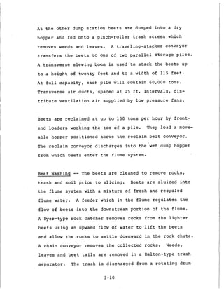 A t t h e o t h e r dump s t a t i o n b e e t s are dumped i n t o a d r y
hopper and f e d o n t o a p i n c h - r o l l e r t r a s h s c r e e n which
removes weeds and l e a v e s . A t r a v e l i n g - s t a c k e r conveyor
t r a n s f e r s t h e b e e t s t o one of t w o p a r a l l e l s t o r a g e p i l e s .
A t r a n s v e r s e s l e w i n g boom is used t o s t a c k t h e b e e t s up
t o a h e i g h t of twenty f e e t and t o a width of 115 f e e t .
A t f u l l c a p a c i t y , each p i l e w i l l c o n t a i n 6 0 , 0 0 0 t o n s .
T r a n s v e r s e a i r d u c t s , spaced a t 25 f t . i n t e r v a l s , d i s -
t r i b u t e v e n t i l a t i o n a i r s u p p l i e d by l o w p r e s s u r e f a n s .
Beets are r e c l a i m e d a t up t o 1 5 0 t o n s p e r hour by f r o n t -
end l o a d e r s working t h e toe of a p i l e . They l o a d a move-
a b l e hopper p o s i t i o n e d above t h e reclaim b e l t conveyor.
The reclaim conveyor d i s c h a r g e s i n t o t h e w e t dump hopper
from which b e e t s e n t e r t h e flume system.
B e e t Washing -- The b e e t s are c l e a n e d t o remove r o c k s ,
t r a s h and s o i l p r i o r t o s l i c i n g . Beets are s l u i c e d i n t o
t h e flume system w i t h a m i x t u r e of f r e s h and r e c y c l e d
flume water. A f e e d e r which i n t h e flume r e g u l a t e s t h e
flow o f b e e t s i n t o t h e downstream p o r t i o n o f t h e flume.
A Dyer-type r o c k c a t c h e r removes r o c k s from t h e l i g h t e r
b e e t s u s i n g an upward f l o w of water t o l i f t t h e b e e t s
and allow t h e r o c k s t o s e t t l e downward i n t h e r o c k c h u t e .
A c h a i n conveyor removes t h e collected r o c k s . Weeds,
l e a v e s and b e e t t a i l s are removed i n a Dalton-type t r a s h
s e p a r a t o r . The t r a s h is d i s c h a r g e d from a r o t a t i n g drum
3-10
 
