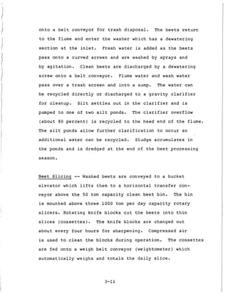 o n t o a b e l t conveyor f o r t r a s h d i s p o s a l . The b e e t s r e t u r n
t o t h e f l u m e and e n t e r t h e washer which h a s a d e w a t e r i n g
s e c t i o n a t t h e i n l e t . Fresh water is added a s t h e b e e t s
p a s s o n t o a curved s c r e e n and are washed by s p r a y s and
by a g i t a t i o n . Clean b e e t s are d i s c h a r g e d by a d e w a t e r i n g
screw o n t o a b e l t conveyor. Flume water and wash water
p a s s o v e r a t r a s h screen and i n t o a sump. The water can
be r e c y c l e d d i r e c t l y or d i s c h a r g e d t o a g r a v i t y c l a r i f i e r
f o r cleanup. S i l t s e t t l e s o u t i n t h e c l a r i f i e r and is
pumped t o one of t w o s i l t ponds. The c l a r i f i e r overflow
( a b o u t 80 p e r c e n t ) is r e c y c l e d t o t h e head end o f t h e flume.
The s i l t ponds allow f u r t h e r c l a r i f i c a t i o n t o occur so
a d d i t i o n a l water can be r e c y c l e d . Sludge a c c u m u l a t e s i n
t h e ponds and is dredged a t t h e end of t h e b e e t p r o c e s s i n g
s e a s o n .
Beet S l i c i n g -- Washed b e e t s are conveyed t o a b u c k e t
e l e v a t o r which l i f t s them t o a h o r i z o n t a l t r a n s f e r con-
veyor above t h e 50 t o n c a p a c i t y c l e a n b e e t b i n .
is mounted above t h r e e 1 0 0 0 t o n p e r day c a p a c i t y r o t a r y
The b i n
slicers. R o t a t i n g k n i f e b l o c k s c u t t h e b e e t s i n t o t h i n
slices (cossettes). The k n i f e b l o c k s are changed o u t
a b o u t e v e r y four h o u r s f o r s h a r p e n i n g . Compressed a i r
is used t o c l e a n t h e b l o c k s d u r i n g o p e r a t i o n . The cossettes
are f e d o n t o a weigh b e l t conveyor (weightometer) which
a u t o m a t i c a l l y weighs and t o t a l s t h e d a i l y s l i c e .
3-11
 