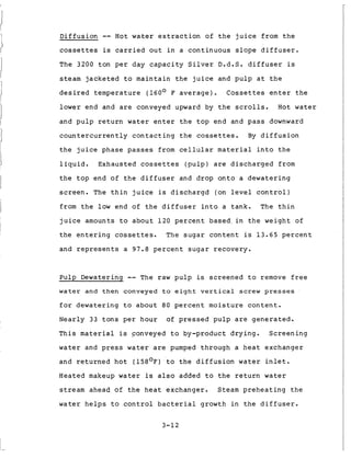1
D i f f u s i o n -- Hot water e x t r a c t i o n of t h e j u i c e from t h e
cossettes is c a r r i e d o u t i n a c o n t i n u o u s slope d i f f u s e r .
The 3200 t o n per day capacity S i l v e r D.d.S. d i f f u s e r is
steam j a c k e t e d t o m a i n t a i n t h e j u i c e and p u l p a t t h e
d e s i r e d t e m p e r a t u r e (160° F a v e r a g e ) . Cossettes e n t e r t h e
lower end and are conveyed upward by t h e s c r o l l s . Hot water
and p u l p r e t u r n water e n t e r t h e t o p end and pass downward
c o u n t e r c u r r e n t l y c o n t a c t i n g t h e cossettes. By d i f f u s i o n
t h e j u i c e phase passes from c e l l u l a r material i n t o t h e
l i q u i d . Exhausted cossettes ( p u l p ) are d i s c h a r g e d from
t h e top end o f t h e d i f f u s e r and d r o p o n t o a d e w a t e r i n g
s c r e e n . The t h i n j u i c e is d i s c h a r g d (on l e v e l c o n t r o l )
from t h e l o w end of t h e d i f f u s e r i n t o a tank. The t h i n
j u i c e amounts t o a b o u t 120 p e r c e n t b a s e d , i n t h e weight o f
t h e e n t e r i n g cossettes. The s u g a r c o n t e n t is 13.65 p e r c e n t
and r e p r e s e n t s a 97.8 p e r c e n t s u g a r recovery.
P u l p Dewatering -- The raw p u l p is s c r e e n e d t o remove free
w a t e r and t h e n conveyed t o e i g h t v e r t i c a l s c r e w presses
f o r d e w a t e r i n g t o a b o u t 80 p e r c e n t m o i s t u r e c o n t e n t .
Nearly 33 t o n s per h o u r of p r e s s e d p u l p a r e g e n e r a t e d .
T h i s material is conveyed t o by-product d r y i n g . S c r e e n i n g
water and press water are pumped through a h e a t exchanger
and r e t u r n e d h o t (158'F) t o t h e d i f f u s i o n water i n l e t .
Heated makeup water is a l s o added t o t h e r e t u r n water
stream ahead of t h e h e a t exchanger. Steam p r e h e a t i n g t h e
water h e l p s t o c o n t r o l b a c t e r i a l growth i n t h e d i f f u s e r .
3-12
 