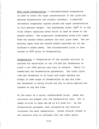 Thin Juice Concentration -- Multiple-effect evaporation
is used to raise the sugar concentration in the juice for
optimum fermentation and alcohol recovery. A modified
two-effect evaporator system raises the sugar concentration
to 19.8 percent weight. Hot geothermal brine (280° F) in the
first effect vaporizes water which is used as steam to the
second effect. The evaporator condensates along with vapor
from the second effect preheat the thin juice feed. The re-
maining vapor from the second effect provides all of the
diffuser's steam needs. The coincentrated juice is then
cooled to 80°F prior to fermentation.
Fermentation -- Fermentation of the sucrose solution is
carried out batch-wise in ten 170,000 gal fermenters to
yield a net 2540 gallons per hour of ethanol. Table 3-3
summarizes the fermentation parameters. The total cycle
time per fermenter is 6 0 hours and eight batches are
always in some stage of fermentation at any one time.
One fermenter is being filled and one is being emptied and
cleaned at any one time.
At the start of a cycle, concentrated juice, yeast and
nutrients are pumped into the fermentation tank. HC1 is
added in-line to drop the pH to 4.5 from 6.5. As the
fermentation proceeds, heat released by the reaction
increases the mash temperature. Carbon dioxide formed in
the reaction also is released into the vapor space.
3-13
 