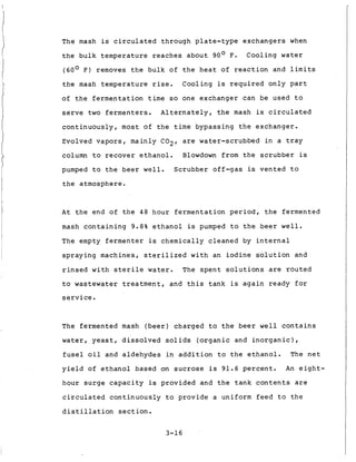 The mash is c i r c u l a t e d through p l a t e - t y p e exchangers when
t h e bulk temperature r e a c h e s a b o u t 90' F.
(60° F ) removes t h e bulk o f t h e h e a t of r e a c t i o n and l i m i t s
t h e mash temperature rise. Cooling is r e q u i r e d o n l y p a r t
of t h e f e r m e n t a t i o n t i m e so one exchanger can be used t o
s e r v e t w o f e r m e n t e r s . A l t e r n a t e l y , t h e mash is c i r c u l a t e d
c o n t i n u o u s l y , most o f t h e t i m e bypassing t h e exchanger.
Evolved v a p o r s , mainly C 0 2 , are water-scrubbed i n a t r a y
column t o r e c o v e r e t h a n o l . Blowdown from t h e s c r u b b e r is
pumped t o t h e b e e r w e l l . Scrubber o f f - g a s is vented t o
t h e atmosphere.
Cooling water
A t t h e end of t h e 48 h o u r f e r m e n t a t i o n period, t h e fermented
mash c o n t a i n i n g 9.8% e t h a n o l is pumped t o t h e b e e r w e l l .
The empty f e r m e n t e r is c h e m i c a l l y c l e a n e d by i n t e r n a l
s p r a y i n g machines, s t e r i l i z e d w i t h an i o d i n e s o l u t i o n and
r i n s e d w i t h s t e r i l e water. The s p e n t s o l u t i o n s a r e r o u t e d
t o wastewater t r e a t m e n t , and t h i s t a n k i s a g a i n r e a d y f o r
s e r v i c e .
The fermented mash ( b e e r ) charged t o t h e b e e r w e l l c o n t a i n s
water, y e a s t , d i s s o l v e d s o l i d s ( o r g a n i c and i n o r g a n i c ) ,
f u s e l o i l and a l d e h y d e s i n a d d i t i o n t o t h e e t h a n o l . The n e t
y i e l d of e t h a n o l based on sucrose i s 91.6 p e r c e n t . An e i g h t -
hour s u r g e c a p a c i t y is p r o v i d e d and t h e t a n k c o n t e n t s are
c i r c u l a t e d c o n t i n u o u s l y t o p r o v i d e a uniform f e e d t o t h e
d i s t i l l a t i o n s e c t i o n .
3-16
 