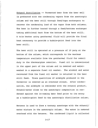 Ethanol D i s t i l l a t i o n -- Fermented b e e r from t h e b e e r w e l l
is p r e h e a t e d w i t h t h e condensing v a p o r s from t h e a z e o t r o p i c
column and t h e b e e r s t i l l through f e e d / t o p s e x c h a n g e r s t o
r e c o v e r t h e condensing load of t h e vapor from b o t h columns.
The b e e r is f u r t h e r h e a t e d through a feed/bottoms exchanger
t a k i n g a d d i t i o n a l h e a t from t h e bottom of t h e b e e r s t i l l .
A t r i m h e a t e r u s i n g geothermal f l u i d w i l l p r o v i d e . t h e f i n a l
h e a t n e c e s s a r y t o p r o v i d e a bubble-point f e e d i n t o t h e
b e e r s t i l l .
The b e e r s t i l l is o p e r a t e d a t a p r e s s u r e of 1 0 p s i g a t t h e
bottom of t h e column, w h i c h c o r r e s p o n d s t o t h e maximum
t e m p e r a t u r e a v a i l a b l e from t h e geothermal f l u i d f o r r e b o i l
d u t y i n t h e thermosiphon r e b o i l e r . F u s e l o i l is c o n c e n t r a t e d
i n t h e upper p a r t of t h e column and is removed and water-
washed i n a s e p a r a t e f u s e l o i l washer. The alcohol and water
r e c o v e r e d from t h e f u s e l o i l washer is r e t u r n e d t o t h e b e e r
s t i l l feed. Trace q u a n t i t i e s of aldehyde produced i n t h e
f e r m e n t e r is removed as a n overhead stream. A f t e r conden-
s a t i o n , t h e aldehyde is r e b l e n d e d w i t h t h e e t h a n o l p r o d u c t .
Ethanol-water close t o t h e azeotropic composition is con-
densed a g a i n s t t h e in-coming b e e r f e e d p r i o r t o its e n t r y
as a bubble-point f e e d t o t h e a z e o t r o p i c d i s t i l l a t i o n column.
Benzene is used t o form a t e r n a r y azeotrope w i t h t h e e t h a n o l /
water m i x t u r e i n t h e a z e o t r o p i c column. The water is removed
overhead w i t h t h e benzene. The condensed l i q u i d is collected
3-17
 