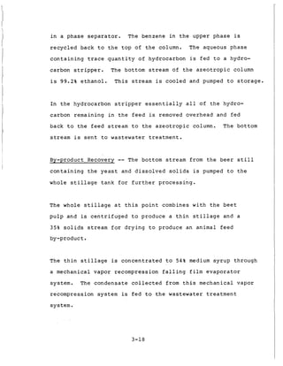 1
i n a phase s e p a r a t o r . The benzene i n t h e upper p h a s e is
r e c y c l e d back t o t h e t o p of t h e column. The aqueous phase
c o n t a i n i n g t r a c e q u a n t i t y of hydrocarbon is f e d t o a hydro-
carbon s t r i p p e r . The bottom stream of t h e a z e o t r o p i c column
i s 99.2% e t h a n o l . T h i s stream is c o o l e d and pumped t o s t o r a g e .
I n t h e hydrocarbon s t r i p p e r e s s e n t i a l l y a l l o f t h e hydro-
carbon remaining i n t h e f e e d is removed overhead and f e d
back t o t h e f e e d s t r e a m t o t h e a z e o t r o p i c column. T h e bottom
stream i s s e n t t o wastewater t r e a t m e n t .
By-product Recovery -- The bottom stream from t h e b e e r s t i l l
c o n t a i n i n g t h e y e a s t and d i s s o l v e d s o l i d s is pumped t o t h e
whole s t i l l a g e t a n k f o r f u r t h e r p r o c e s s i n g .
The whole s t i l l a g e a t t h i s p o i n t combines w i t h t h e b e e t
p u l p and is c e n t r i f u g e d t o produce a t h i n s t i l l a g e and a
35% s o l i d s s t r e a m f o r d r y i n g t o produce an animal f e e d
by-product.
T h e t h i n s t i l l a g e is concentrated t o 54% medium s y r u p through
a mechanical vapor recompression f a l l i n g f i l m e v a p o r a t o r
system. The c o n d e n s a t e collected from t h i s mechanical vapor
recompression system is f e d t o t h e wastewater t r e a t m e n t
system.
3-18
 