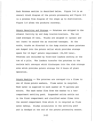 Each P r o c e s s s e c t i o n is d e s c r i b e d below. F i g u r e 3-4 is an
o v e r a l l b l o c k diagram of t h e p o t a t o p r o c e s s i n g 'and F i g u r e 3-5
i s a p r o c e s s flow diagram of t h e s t e p s up t o d i s t i l l a t i o n .
F i g u r e 3 . 6 shows t h e p r o d u c t s r e c o v e r y .
P o t a t o Receiving and S t o r a g e -- Potatoes are s h i p p e d t o t h e
e t h a n o l f a c i l i t y by end dump t r a c t o r - t r a i l e r s . The n e t
l o a d a v e r a g e s 20 t o n s . Trucks are weighed i n ( g r o s s ) and
o u t ( t a r e ) t o r e c o r d t h e as r e c e i v e d tonnages. A t t h e
scale, t r u c k s ae d i v e r t e d t o t h e dump s t a t i o n where p o t a t o e s
are dumped i n t o t h e p o t a t o c e l l a r which p r o v i d e s s t o r a g e
s p a c e f o r 1 4 d a y s ' p o t a t o r e q u i r e m e n t ( 3 6 , 5 0 0 t o n s ) .
P o t a t o e s are r e c l a i m e d by f r o n t - e n d loaders working a t t h e
toe of a p i l e . The l o a d e r s t r a n s f e r t h e ' p o t a t o e s t o t h e
reclaim b e l t conveyor which d i s c h a r g e s i n t o t h e s l a b s t o r a g e
area which p r o v i d e s p o t a t o s t o r a g e f o r 8 h o u r s o f p l a n t
o p e r a t i o n .
P o t a t o Washing -- The p o t a t o e s a r e conveyed v i a a flume t o
one of t h r e e p o t a t o washers. Flume water is r e c y c l e d .
Wash water is s u p p l i e d t o e a c h washer a t 75 g a l l o n s p e r
minute. The wash water flow from t h e washer t o a t w o -
compartment s e t t l i n g pond. Suspended s o l i d s s e t t l e o u t
i n t h e f i r s t compartment and c l a r i f i e d water f l o w s i n t o
t h e second compartment from which i t is r e c y c l e d a s flume
water makeup. Sludge accumulates i n t h e s e t t l i n g pond
and is dredged a t t h e end of t h e p o t a t o p r o c e s s i n g s e a s o n .
3-23
 