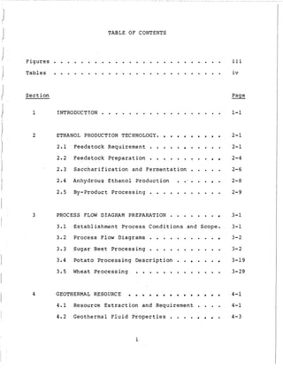 TABLE OF CONTENTS
Figures . . . . . . . . . . . . . . . . . . . . . . . . .
Tables . . . . . . . . . . . . . . . . . . . . . . . . .
Section
iii
iv
Page
1 INTRODUCTION . . . . . . . . . . . . . . . . . . 1-1
I 2 ETHANOL PRODUCTION TECHNOLOGY.
2.1 Feedstock Requirement . . . . . . . . . .
2.2 Feedstock Preparation . . . . . . . . .
2.3 Saccharification and Fermentation . . . . .
2.4 Anhydrous Ethanol Production . . I . . . .
2 . 5 By-product Processing . . . . . . . . . . .
3 PROCESS FLOW DIAGRAM PREPARATION . . . . . . .
3.1 Establishment Process Conditions and Scope.
3.2 Process Flow Diagrams . . . . . . . . . .
3-3 Sugar Beet Processing . . . . . . . . . . .
3.4 Potato Processing Description . . . . .
3.5 Wheat Processing . . . . . . . . . . . . .
4 GEOTHERMAL RESOURCE
4.1 Resource Extraction and Requirement . . . .
4.2 Geothermal Fluid Properties . . . . .
2-1
2-1
2-4
2-6
2-8
2-9
3-1
3-1
3-2
3-2
3-19
3-29
4-1
4-1
4-3
i
 