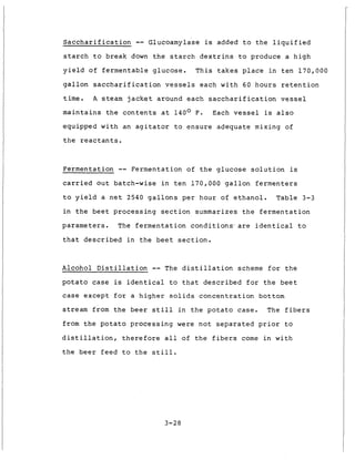 Saccharification -- Glucoamylase is added to the liquified
starch to break down the starch dextrins to produce a high
yield of fermentable glucose. This takes place in ten 170,000
gallon saccharification vessels each with 60 hours retention
time.
maintains the contents at 140° F. Each vessel is also
equipped with an agitator to ensure adequate mixing of
the reactants.
A steam jacket around each saccharification vessel
Fermentation -- Fermentation of the glucose solution is
carried out batch-wise in ten 170,000 gallon fermenters
to yield a net 2540 gallons per hour of ethanol.
in the beet processing section summarizes the fermentation
parameters. The fermentation conditions'are identical to
Table 3-3
that described in the beet section.
Alcohol Distillation -- The distillation scheme for the
potato case is identical to that described for the beet
case except for a higher solids concentration bottom
stream from the beer still in the potato case. The fibers
from the potato processing were not separated prior to
distillation, therefore all of the fibers come in with
the beer feed to the still.
3-28
 