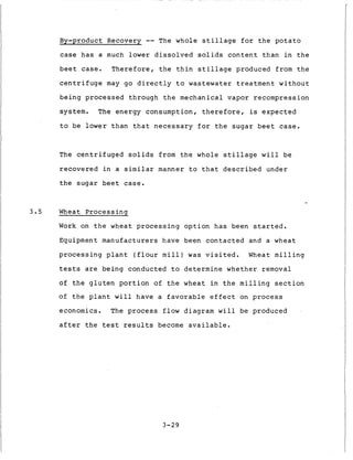 By-product Recovery -- The w h o l e s t i l l a g e f o r t h e p o t a t o
case h a s a much lower d i s s o l v e d s o l i d s c o n t e n t t h a n i n t h e
b e e t case. T h e r e f o r e , t h e t h i n s t i l l a g e produced from t h e
c e n t r i f u g e may go d i r e c t l y t o wastewater t r e a t m e n t w i t h o u t
b e i n g p r o c e s s e d through t h e mechanical vapor recompression
system. The energy consumption, t h e r e f o r e , is e x p e c t e d
t o be lower t h a n t h a t n e c e s s a r y f o r t h e s u g a r b e e t case.
The c e n t r i f u g e d s o l i d s from t h e whole s t i l l a g e w i l l be
r e c o v e r e d i n a similar manner t o t h a t d e s c r i b e d under
t h e s u g a r b e e t case.
3 . 5 Wheat P r o c e s s i n s
Work on t h e wheat p r o c e s s i n g o p t i o n h a s been s t a r t e d .
Equipment m a n u f a c t u r e r s have been c o n t a c t e d and a wheat
p r o c e s s i n g p l a n t ( f l o u r m i l l ) was v i s i t e d . Wheat m i l l i n g
tests are being conducted t o d e t e r m i n e w h e t h e r removal
of t h e g l u t e n p o r t i o n of t h e wheat i n t h e m i l l i n g section
of t h e p l a n t w i l l have a f a v o r a b l e e f f e c t on p r o c e s s
economics. The p r o c e s s flow diagram w i l l be produced
a f t e r t h e t e s t results become a v a i l a b l e .
3-29
 