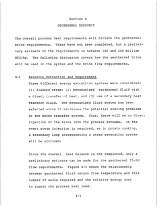 Section 4
GEOTHERMAL RESOURCE
The overall process heat requirements will dictate the geothermal
brine requirements. These have not been completed, but a prelimi-
nary estimate of the requirements is between 100 and 200 million
BTU/hr. The following discussion covers how the geothermal brine
will be used in the system and the brine flow requirements.
4.1 Resource Extraction and Requirement
Three different energy extraction systems were considered:
(1) flashed steam; ( 2 ) pressurized geothermal fluid with
a direct transfer of heat, and ( 3 ) use of a secondary heat
transfer fluid. The pressurized fluid system has been
selected since it minimizes the potential scaling problems
in the brine transfer system. Thus, there will be no direct
injection of the brine into the process streams. In the
event steam injection is required, as in potato cooking,
a secondary loop incorporating a steam generation system
will be utilized.
Since the overall heat balance is not completed, only a
preliminary estimate can be made for the geothermal fluid
flow requirements. Figure 4-1 shows the relationship
between geothermal fluid return flow temperature and this
number of wells required and the relative energy cost
to supply the process heat load.
4-1
 