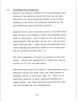 4 . 2 Geothermal F l u i d P r o p e r t i e s
P h y s i c a l and chemical p r o p e r t i e s of t h e geothermal f l u i d
c o n s t r a i n t t h e method by which t h e f l u i d may be used.
The e f f e c t s o f t h e s e p r o p e r t i e s relate t o t h e s c a l i n g
,
I tendency of t h e f l u i d , and p o t e n t i a l c o r r o s i o n by t h e
non-condensible g a s e s and b r i n e s a l i n i t y .
A n a l y s i s of t h e t o t a l d i s s o l v e d s o l i d s i n t h e R a f t R i v e r
KGRA i n d i c a t e s t w o d i f f e r e n t sources of geothermal water
e x i s t i n deep wells. One of t h e s e is of a l o w s a l i n i t y
( a p p r o x i m a t e l y 1 0 0 0 ppm TDS) and one of a h i g h s a l i n i t y
( a b o u t 6000 ppm TDS). These waters are a s s o c i a t e d w i t h
l o c a l g e o g r a p h i c a l c o n d i t i o n s known a s t h e Bridge f a u l t
and t h e narrows S t r u c t u r e (Ref. 3 ) .
The f l u i d t e m p e r a t u r e of these t w o sources is a l s o d i f -
f e r e n t . Bottom h o l e t e m p e r a t u r e s i n deep w e l l s v a r y by
as much a s 5' F f o r t h e same d e p t h .
Non-condensible g a s e s are p r e s e n t i n t h e geothermal b r i n e .
Materials t e s t i n g h a s shown t h e r e are trace amounts of
hydrogen s u l f i d e i n t h e b r i n e s (Ref. 4 ) . These are of
s u f f i c i e n t q u a n t i t y t o cause c o r r o s i o n problems w i t h
copper a l l o y s . The f i n a l materials s e l e c t i o n w i l l t a k e
t h e f l u i d p r o p e r t i e s i n t o c o n s i d e r a t i o n .
4-3
 