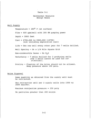 T a b l e 5-1
G eothermal Resource
Design Bases
W e l l Supply
Temperature = 280° F ( a t s u r f a c e )
Flow = 600 gpm/well w i t h 200 KW pumping power
Depth = 5000 f e e t
Cost = $700,000 t o $900,000 (1979$)
( n o t i n c l u d i n g e x p l o r a t i o n cost)
L i f e = One new w e l l e v e r y o t h e r y e a r f o r 7 w e l l s d r i l l e d .
Well Spacing - On a 1 / 4 M i l e S q u a r e G r i d
Non-condensible Gases - N o H 2 S
Redundancy - 7 wells d r i l l e d f o r 5 producing w e l l s
( t h e 2 wells c a n n o t be used , f o r re-
i n j e c t i o n ) .
S c a l i n g - F l a s h i n q of t h e b r i n e s h o u l d n o t b e allowed.
Keep p r e s s u r e above 1 0 0 p s i g .
B r i n e D i s D o s a l
Same q u a n t i t y a s o b t a i n e d from t h e s u p p l y w e l l must
be r e i n i e c t e d .
One r e i n j e c t i o n w e l l per 2 s u p p l y w e l l s i n t o 1500 t o
2500 a q u i f e r .
Maximum r e i n j e c t i o n p r e s s u r e = 250 p s i g
N o p a r t i c l e s greater t h a n 200 micron
5-2
 