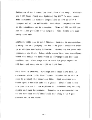 Estimates of w e l l o p e r a t i n g c o n d i t i o n s a l s o vary.
t h e 5 MW Power P l a n t w a s designed f o r 290° F, more r e c e n t
d a t a i n d i c a t e d an average temperature of 270 t o 280° F
(pumped and a t t h e w e l l h e a d ) . A d d i t i o n a l t e m p e r a t u r e loss
i n t h e p i p e l i n e s can be expected. Flows o f 500 t o 600 gpm
per w e l l are p o s s i b l e w i t h pumping. Well d e p t h s are t y p i -
c a l l y 5000 f e e t .
Although
Although w e l l s can be s e l f flowing, pumping is recommended.
A s t u d y f o r w e l l pumping f o r t h e 5 MW p l a n t concluded t h e r e
is an optimum o p e r a t i n g pressure. I n c r e a s i n g t h e pump head
i n c r e a s e s t h e flow. Submersible pumps have been c o n s i d e r e d .
T h e i r u s e should be c o n s i d e r e d as developmental f o r t h i s
a p p l i c a t i o n . Line pumps can be used f o r pump d e p t h s of
800 f e e t and p o s s i b l e t o 1 2 0 0 t o 1 5 0 0 f e e t .
W e l l l i f e is unknown. Although some wells have been i n
e x i s t e n c e s i n c e 1975, i n s u f f i c i e n t i n f o r m a t i o n is a v a i l -
a b l e t o project t h e o p e r a t i n g l i f e . Most a n a l y s e s a r e
based upon a maximum l i f e of 5 y e a r s . Longer w e l l flows
are p o s s i b l e b u t a t t h e expenses of i n c r e a s e d pump s e t t i n g
d e p t h s and pump horsepower. T h e r e f o r e , a recommendation
of one new w e l l e v e r y o t h e r y e a r f o r e v e r y 5 t o 7 pro-
d u c t i o n wells was made.
5-3
 