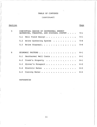 TABLE O F CONTENTS
( c o n t i n u e d )
Section Page
5 CONCEPTUAL DESIGN O F GEOTHERMAL ENERGY
GATHERING, TRANSFER, AND DISPOSAL SYSTEM . . . .
5.1 W e l l F i e l d D e s i g n . . . . . . . . . . .
5.2 B r i n e G a t h e r i n g System . . . . . . . . .
5.3 B r i n e D i s p o s a l . . . . . . . . . .
6 ECONOMIC FACTORS . . . . . . . . . . . . . . .
6.1 G e o t h e r m a l Well C o s t s . . . . . . . . .
6.2 C r o o k ' s Property . . . . . . . . . . . . .
6 . 3 G l o v e r ' s Prospect . . . . . . . . . . .
6.4 E l e c t r i c R a t e s . . . . . . . . . . . . . .
6.5 C o o l i n g Water . . . . . . . . . . . . . . .
REFERENCES
5-1
5-1
5-4
5-4
6-1
6-1
6-1
6-2
6-2
6-2
ii
 