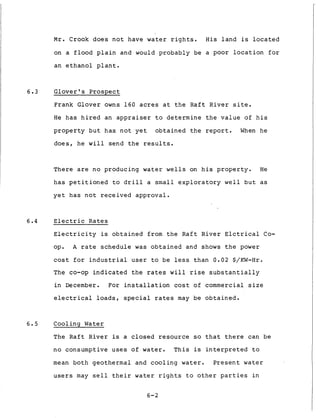 M r . Crook d o e s n o t have water r i g h t s . H i s l a n d is l o c a t e d
on a f l o o d p l a i n and would p r o b a b l y be a poor l o c a t i o n f o r
an e t h a n o l p l a n t .
6 . 3 G l o v e r ' s P r o s p e c t
Frank Glover owns 1 6 0 acres a t t h e R a f t R i v e r s i t e .
H e h a s h i r e d an a p p r a i s e r t o d e t e r m i n e t h e v a l u e of h i s
p r o p e r t y b u t h a s n o t y e t o b t a i n e d t h e r e p o r t . When he
d o e s , he w i l l send t h e results.
There are no producing water wells on h i s p r o p e r t y . H e
h a s p e t i t i o n e d t o d r i l l a small e x p l o r a t o r y w e l l b u t as
y e t h a s n o t r e c e i v e d a p p r o v a l .
6.4 E l e c t r i c R a t e s
E l e c t r i c i t y is o b t a i n e d from t h e R a f t R i v e r E l c t r i c a l Co-
op. A r a t e s c h e d u l e was o b t a i n e d and shows t h e power
cost f o r i n d u s t r i a l user t o be less t h a n 0.02 $/KW-Hr.
The co-op i n d i c a t e d t h e rates w i l l rise s u b s t a n t i a l l y
i n December. For i n s t a l l a t i o n cost of commercial s i z e
e l e c t r i c a l loads, s p e c i a l rates may be o b t a i n e d .
6 . 5 Cooling Water
The R a f t R i v e r is a c l o s e d resource so t h a t t h e r e can be
n o consumptive u s e s of water. T h i s is i n t e r p r e t e d t o
mean b o t h geothermal and c o o l i n g water. P r e s e n t water
users may s e l l t h e i r water r i g h t s t o o t h e r p a r t i e s i n
6-2
 