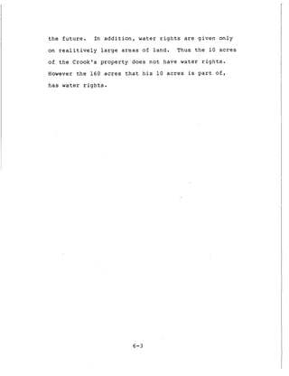 t h e f u t u r e . In a d d i t i o n , water r i g h t s are g i v e n o n l y
on r e a l i t i v e l y l a r g e areas of l a n d . Thus t h e 1 0 acres
of t h e Crook's p r o p e r t y d o e s n o t have water r i g h t s .
However t h e 1 6 0 acres t h a t h i s 1 0 acres is p a r t o f ,
h a s water r i g h t s .
6-3
 