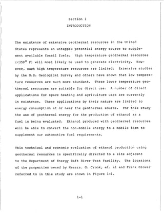 S e c t i o n 1
INTRODUCTION
The e x i s t e n c e of e x t e n s i v e g e o t h e r m a l r e s o u r c e s i n t h e United
S t a t e s r e p r e s e n t s an untapped p o t e n t i a l e n e r g y s o u r c e t o supple-
ment a v a i l a b l e f o s s i l f u e l s . High t e m p e r a t u r e geothermal r e s o u r c e s
(<350° F ) w i l l most l i k e l y be used t o g e n e r a t e e l e c t r i c i t y . How-
e v e r , such h i g h t e m p e r a t u r e r e s o u r c e s a r e l i m i t e d . E x t e n s i v e s t u d i e s
by t h e U.S. Geological Survey and o t h e r s have shown t h a t l o w tempera-
t u r e r e s o u r c e s are much more abundant. These lower t e m p e r a t u r e geo-
t h e r m a l r e s o u r c e s are s u i t a b l e f o r d i r e c t use. A number o f d i r e c t
a p p l i c a t i o n s f o r space h e a t i n g and a g r i c u l t u r e u s e s are c u r r e n t l y
i n e x i s t e n c e . These a p p l i c a t i o n s by t h e i r n a t u r e are l i m i t e d t o
e n e r g y consumption a t or n e a r t h e geothermal s o u r c e .
t h e u s e of geothermal e n e r g y f o r t h e p r o d u c t i o n o f e t h a n o l a s a
f u e l is b e i n g e v a l u a t e d . Ethanol produced w i t h geothermal r e s o u r c e s
w i l l be a b l e t o c o n v e r t t h e non-mobile e n e r g y t o a mobile form t o
supplement o u r automotive f u e l r e q u i r e m e n t s .
F o r t h i s s t u d y
T h i s t e c h n i c a l and economic e v a l u a t i o n o f e t h a n o l p r o d u c t i o n u s i n g
geothermal r e s o u r c e s i s s p e c i f i c a l l y d i r e c t e d t o a s i t e a d j a c e n t
t o t h e Department of Energy R a f t R i v e r T e s t F a c i l i t y . The l o c a t i o n s
of t h e properties owned by Messrs. G. Crook, e t . a1 and Frank Glover
r e f e r r e d t o i n t h i s s t u d y are shown i n F i g u r e 1-1.
1-1
 