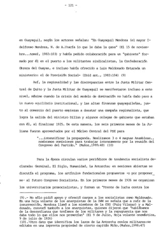 - 121 ­
en Guayaquil, según los actores señalan: "En Guayaquil Mendoza (el rrayor I­
delfonso Mendoza, N. de A.)hacía lo que le daba la gana" (El 15 de noviem­
breo ..tomoI, 1982: 103) y había pedido colaboración para un "gabinete" for­
mado por él en el puerto a los militantes sindicalistas, la Confederación
Cbrera del Guayas, e incluso había ofrecido a Luis MaIdonado Estarada un
ministerio: el de Previsión Social- (Ibid ant., 1982:104) (9)
Así, la regionalidad y las discrepancias entre la Junta Militar Cen­
tral de Quito y la Junta Militar de Guayaquil se rranifestaron incluso a este
nivel, máxime cuando la crisis del node.lo de dominación no había dado paso a
'un nuevo equilibrio institucional, y las altas finanzas guayaquileñas, jun­
to al comercio del puerto empiezan a desatar una campaña regionalista, que
Loqra la salida del ministro Dillon y algunos colegas de gabinete que estaban
con él, al finalizar 1925. De esta manera, los seis primeros meses de la Ju­
liana fueron aprovechados por el Núcleo Central del PSE para
" .•. intensificar la propaganda. Realizamos 3 o 4 magnas Asarrbleas.,
nombramos comisiones para trabajar intensamente por la reunión del
Congreso del Partido." (Muñoz,1988:48) (10)
Para la época circulan varios periódicos de tendencia socialista de­
clarada: Germinal, El Siglo, Humanidad, La Antorcha; en sesiones abiertas se
discutía el programa, los artículos fundacionales propuestos -o por proponer_
se-- al futuro Congreso Socialista. En los primeros meses de 1926 se organizan
los universitarios prosocialistas, y forman un "Frente de lucha contra los
(9) .- No sólo pidió apoyo y ofreció cargos a los socialistas como Maldonado.
En una hoja volante de los anarquistas de la IWW se señala que a raíz de la
insurrección, Mendoza llamó a los miembros de la ca; (Puig Vilazar) y a Mal­
donado, convccótarrbién a los anarquistas, quienes dijeron que "hablábanos
de la desronfianza que teníarros de los militares y la repugnancia que nos
daba todo lo que ellos nos prorretían" (El 9 de Julio, Hoja volante onarástica,
9 de julio de 1926)
(10) .-Otro dato que identifica los lazos de La Antorcha conlos militares:se
editaba en una imprenta propiedad de cierto capitá.n Miño. (Muñoz, 19R8: 47)
 