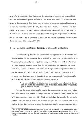 - 130 ­
a un año de duración; las funciones del Secretario General no eran políti­
cas, ni concentraban poder decisorio, sus funciones eran: a) autorizar las
actas y documentos de los Consejos; b) citar a sesiones extraordinarias; e)
llevar la correspondencia del CC; d) llevar los libros. La autonanía de los
Consejos se garantiza ex-profeso: cada Consejo "mantendrá en lo posible un
diario o por .10 menos una publicación periódica" para propaganda y defensa
del socialismo; cada consejo es POder y organiza autónc:m:unente la propagan­
da en su zona. (Labores... 1926:24)
4.4.3.- Los temas ideológicos: Propiedad y afiliación al Camitern
La diversidad y fluidez de tendencias se expresa en la discusión, .sos­
tenida acerca de los temas de la propiedad privada y de la afiliación a la
Tercera Internacional; en el priIrer caso, el debate se llevó a cabo ante
un gran interés general sobre las definiciones que se tonarían. En esta
discusi6n, dicen las Actas, los sectores "izquierdistas" predeminaban so­
bre la "derecha" y el "centro" (26), Y al final, tanto la derecha como
el centro se fusionan con la izquierda en su propuesta de "socializaci6n
de los medíos de producci6n, cambio y distribuci6n":
" ... el socialisrro integral fue proclamado con valentía y la ba­
rra aplaudi6 calurosarrente las doctrinas canunistas proclamadas
por algunos" (Labores... ,1926: 35)
Pero en la misma descripci6n consta la observaci6n de que s610 "algu­
nos" eran canunistas entre la "izquierda de la Asamblea" que, según se se­
ñaló anteriorrrente, era el sitio donde se ubicaban la mayoría de los asis'r
tentes. Esto se revela cuando se discute el tema de la indemnizaci6n a los
dueños de los latifundios en caso de nacionalizaci6n o expropiaci6n; Pare­
(26).- Hay un reconocimiento explícito de la existencia de fracciones en el
Congreso, reconocimiento que no es de ninguna manera peyorativo, sino sim­
plemente descriptivo, es decir, tratando a esta diversidad como un hecho na­
tural.
 