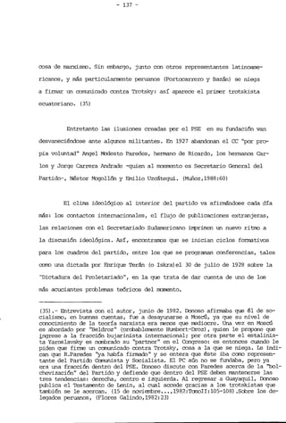 - 137 _.

cosa de marxí.srro , Sin embargo, junto con otros representantes latinoame­
ricanos, y más partií.cularrrerrte peruanos (Portocarrero y Bazán) se niega
a firmar un comuní.cado contra Trotsky: así aparece el primer trotskista
ecuatoriano. (3.5)
Entretanto las ilusiones creadas por el PSE en su fundación van
desvaneciéndose ante algunos militantes. En 1927 abandonan el CC "por pro­
pia voluntad" Angel Modesto Paredes, hermano de Ricardo, los hermanos Car­
los y Jorge Carrera Andrade -quíen al moemento es Secretario General del
Partido--, Néstor Mcgollón y Emilio Uzcátegui. (Muñoz,1988:60)
El clima. ideológico al interior del partido va afirrrándose cada día
más: los contactos internacionales, el flujo de publicaciones extranjeras,
las relaciones con el Secretariado Sudamericano imprimen un nuevo ritrro a
la discusión ideológica. Así, encontranns que se inician ciclos fonnativos
para los cuadros del partido, entre los que se proqraman conferencias, tales
corro una dictada IDr Enrique Terán (o Iskra) el 30 de julio de 1928 sobre la
"Dictadura del Proletariado", en la que trata de dar cuenta de uno de los
más acuciantes problemas teóricos del n:omento.
(35) . -- Entrevista con el autor, junio de 1982. Donoso afirmaba que él de so­
cialisrro, en buenas cuentas, fue a desayunarse a Moscú, ya que su nivel de
conocimiento de la teoría marxista era menos que nediocre. Una vez en Moscú
es abordado por "Beldroz" (probablerrente Humbert-Droz), quien le propone que
;ingrese a la fracci6n bujarinista internacional; por otra Parte el estalinis­
ta Yaroslavsky es nanbrado su "partner" en el Congreso: es entonces cuando le
piden que firrre un canunicado contra Trotsky, cosa a la que se niega. Le indi­
can que R.Paredes "ya había finnado" y se entera que éste iba cano represen­
tante del Partido Conunista y Socialista. El PC aún no se fundaba, pero ya
era una fracción dentro del PSE. Donoso discute con Paredes acerca de la "001­
chevización" del Partido y defiende que dentro del PSE deben mantenerse las
tres tendencias: derecha, centro e izquierda. Al regresar a Guayaquil, Donoso
publica el Testamento de Lenin, al cual accede gracias a los trotskistas que
también se le acercan. (15 de noviembre ... ,1987.:TanoII:105-108) .Sobre los de­
legados peruanos, (Flores Galindo,1982:23)
 