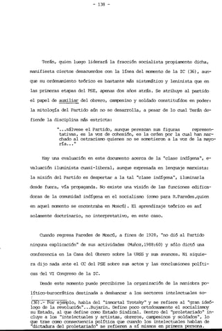 - 138 -

Terán, quien luego liderará la fracción socialista propiamente dicha,
manifiesta ciertos desacuerdos con la línea del norrento de la rc (36), aun­
que su ordenamiento teórico es bastante más sistemático y leninista que en
las prim2ras etapas del PSE, apenas dos años atrás. Se atribuye al pant.ído
el papel de auxili~ del obrero, campesíno y soldado constituídos en POder:
la mitología del Partido aún no se desarrolla, a pesar de lo cual Terán de­
fiende la disciplina más estricta:
" .••sálvese el Partido, aunque perezcan sus figuras represen­
tativas, es la voz de cohesión, es la orden por la cual han mar­
chado al ostracisrro quienes no se sorret.í.eron a la voz de la mayo­
ría.•. "
Hay una evaluación en este docnrrerrto acerca de la "clase indígena", e­
valuación iluminista cuasi-liberal, aunque expresada en lenguaje marxista:
la misión del Partido es despertar a la tal "clase indígena", iluminarla
desde fuera, vía propaganda. No existe una visión de las funciones edifica-
doras de la comunidad indígena en el socialisrro (como para R.Paredes .quí.en
en aquel manento se encontraba en Moscú). El aprendizaje teórico es así
solamente doctrinario, no interpretativo, en este caso.
Cuando regresa Paredes de Moscú, a fines de 1928, "no dió al Partido
ninguna explicación" de sus actividades (Muñoz,1988:60) y sólo dictó una
conferencia en la Casa del Cbrero sobre la URSS y sus avances. Ni s.íquí.e­
ra dijo nada ante el ce del PSE sobre sus actos y las conclusiones pol.Itrí-.
cas del VI Congreso de la rc.
Desde este ma:nento puede percibirse la organización de la maniobra po­
lítico-burocrática destinada a desbancar a los sectores intelectuales so­
(36) .- Por ejemplo, habla del "inmortal Trotsky" y se refiere al "gran ideó­
logo de la revolución" ...Bujarin. Defí.ne poco ortcx:1oxamente el socialisrroy
su Estado, al que define caro Estado Sindical. Dent.ro del "proletariado" in­
cluye a los "intelectuales y artistas, obreros, campesinos y soldados", lo
que trae como consecuencia política que cuando los intelectuales hablan de
"dictadura del proletariado" se refieren a sí mí.srms en prinEra persona.
 