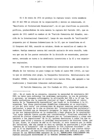 - 147 ­
El 6 de enero de 1931 se produjo la ruptura total: siete mierribros
del ce del PSE se retiran de la organización y emiten un comunicado, el
"Manifiesto al Proletariado Ecuatoriano", en el que clarifican su posición
política, produciéndose de esta manera la ruptura del Partido (46), que en
agosto de 1931 cambió su nombre al de "Partido Comunista del Ecuador, sec­
ción de la Internacional Comunista", luego de una reunión de "unificación"
propuesta por el Boureau Sudamericano de la IC, que se transforma en: el
11 Congreso del PSE, reunido en octubre, donde se sacraliza el cambio de
nombre. Huelga comentar acerca del sentido unitario de esta reunión, toda
vez que uno de los puntos centrales de la división se encontraba, precisa­
mente, cent.rado en torno a la obediencia irrestricta a la IC y sus organis­
rros regionales.
Con esto se disparan las tendencias socialistas que aparecen en la
década de los treinta: en poco tiempo se funda el nuevo PSE (1933), en tan­
to que se conforma otro grupo, la Vanguardia Socialista Revolucionaria del
Ecuador (VSRE) , liderada por el coronel Luis Larrea Alba, más apegado a las
tradiciones y fracciones liberales radicalizadas.
El Partido Comunista, por fin fundado en 1931, sigue habitando en
(46) . -- En el texto de su renuncia, rescatan la necesidad de existencia del
PSE¡ su labor para enfrentar los problenas nacionales, su voz de protesta
y accionar, se recupera críticamente la afiliación del PSE a la IC que "no
podía confundirse con la sumisión clerical al Papa", añadiendo el juicio
acerca de la "degeneración burocrática" que hunde en la dictadura a la IC,
orqaní.smo "que lanza resoluciones do<JITáticas elaboradas en un escritorio
al pie del polo norte" con pretensiones de abarcar nuestras peculiaridades
nacionales, a Pesar de lo que no dimiten del "internacionalisrro proletario".
Continuan diciendo que es necesario recuperar la labor de los intelectuales,
ya que son irrg:::>rescindibles en la conducción y buen término de la revolución:
"los rusos también fueron guiados por intelectuales". Finalizan señalando la
actitud de ciertos elementos que destacan por su "intransigencia y ciego aca­
tamiento a las .írrpoaí.cfones" de la IC, quienes destierran a todos los que no
piensan corro ellos y encaran el problema revolucionario de distinte forma, por
lo que, dicen, se sienten de más en el Partido, si este transita por la senda
del sectarisrro, más aún cuando su obra es tachada de oportuntsno y ellos cano
"agentes de la burguesía" (aún no aparecía la CIA) .Culminan diciendo:" ...Ya
que la IC ha degenerado en el cumplimiento de su misión y que ciertos secto­
res del partido ...se manifiesta intransigente Para toda crítica y para todo
rechazo de las RESOLUCIONES emanadas de la IC, RENUNCIAMOS PUBUCAMENTE DEL
PARITOO SOClAUSTA ECUATORIANO DE IA TERCERA INTERNAClOOAL Ca1UNISTA"
 