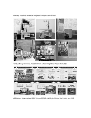 Van Lang University. Furniture Design Final Project. January 2015
Ton Duc Thang University, HCMC Vietnam, School Design Final Project April 2015
ADS Vietnam Design Institute HCMC Vietnam. EDEXCEL HND Design Method Final Project, June 2015
 