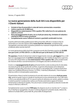1
Audi Italia Press & P.R.
audiufficiostampa@audi.it
Verona, 17 agosto 2015
La nuova generazione della Audi A4 è ora disponibile per
i Clienti italiani
• Iniziata la fase di prevendita in vista del lancio commerciale a novembre
• Listino a partire da 33.800 euro
• Disponibili tre motorizzazioni TFSI e quattro TDI, tutte Euro 6 e con potenze da
150 CV a 272 CV
• Ricco equipaggiamento di serie, tra cui Audi pre sense city, limitatore di velocità e
interfaccia MMI di nuova concezione
• Completamente nuova l’offerta di versioni e pacchetti combinabili tra loro
A poche settimane dalla pubblicazione delle prime foto ufficiali è iniziata la fase di
prevendita sul mercato italiano delle nuove Audi A4 e A4 Avant, completamente
riprogettate sulla base della innovativa piattaforma modulare longitudinale MLB, portata
al debutto dalla recente Audi Q7.
La nuova generazione della Audi A4 si presenta quindi alla Clientela a partire da 33.800
euro per la A4 1.4 TFSI 150 CV e da 38.250 euro per la A4 Avant 2.0 TDI 150 CV.
Più spaziosa a fronte di dimensioni esterne leggermente cresciute, più leggera fino a 120
kg e con equipaggiamenti di comfort e sicurezza tipici dei modelli di segmento superiore,
la nuova A4 è disponibile con tre motorizzazioni TFSI e quattro TDI, tutte caratterizzate
da iniezione diretta e sovralimentazione e omologate secondo la direttiva Euro 6.
Grazie a un equipaggiamento di serie particolarmente curato sia dal punto di vista della
sicurezza di guida sia da quello del comfort, la gamma A4 presenta come dotazione
standard i gruppi ottici xeno plus con luci diurne in tecnologia LED, il sistema Audi drive
select con modalità Efficiency (tranne 1.4 TFSI), l’interfaccia Bluetooth, l’illuminazione
interna a LED e il climatizzatore automatico.
Di particolare rilievo è anche la presenza di serie del sistema di sicurezza Audi pre sense
city, grazie al quale l’auto è in grado di monitorare la zona antistante per circa 100 metri
e fino a una velocità di 85 km/h. In caso di rischio di collisione con veicoli, pedoni o ciclisti,
il sistema avverte il conducente e attiva una frenata automatica capace di limitare
fortemente la velocità di impatto, fino ad arrivare a evitarlo quando la velocità iniziale del
mezzo è inferiore a 40 km/h.
Completamente nuovo è anche l’MMI plus che dispone ora di un monitor da 7” a colori e
di un’interfaccia riprogettata. Di serie il sistema dispone di comando vocale, lettore CD,
lettore di schede SDCX, presa AUX-IN, presa USB e 8 altoparlanti.
 
