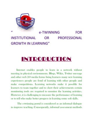 “ e-TWINNING FOR
INSTITUTIONAL OR PROFESSIONAL
GROWTH IN LEARNING”
INTRODUCTION
Internet enables people to learn in a network without
meeting in physical environments. Blogs, Wikis, Twitter message
and other web 2-0 media forms bring learners many new learning
experiences people are fond of learning with other people and
make competitions. Learning networks make it possible for
learners to team together and to show their achievements certain
monitoring tools are required to monitor the learning activities.
However, it is challenging to measure the performance of learning
or to tell who make better progress in learning some soft skills.
The e-twinning portal is considered as an informal dialogue
to improve teaching. Consequently, informal assessment methods
 