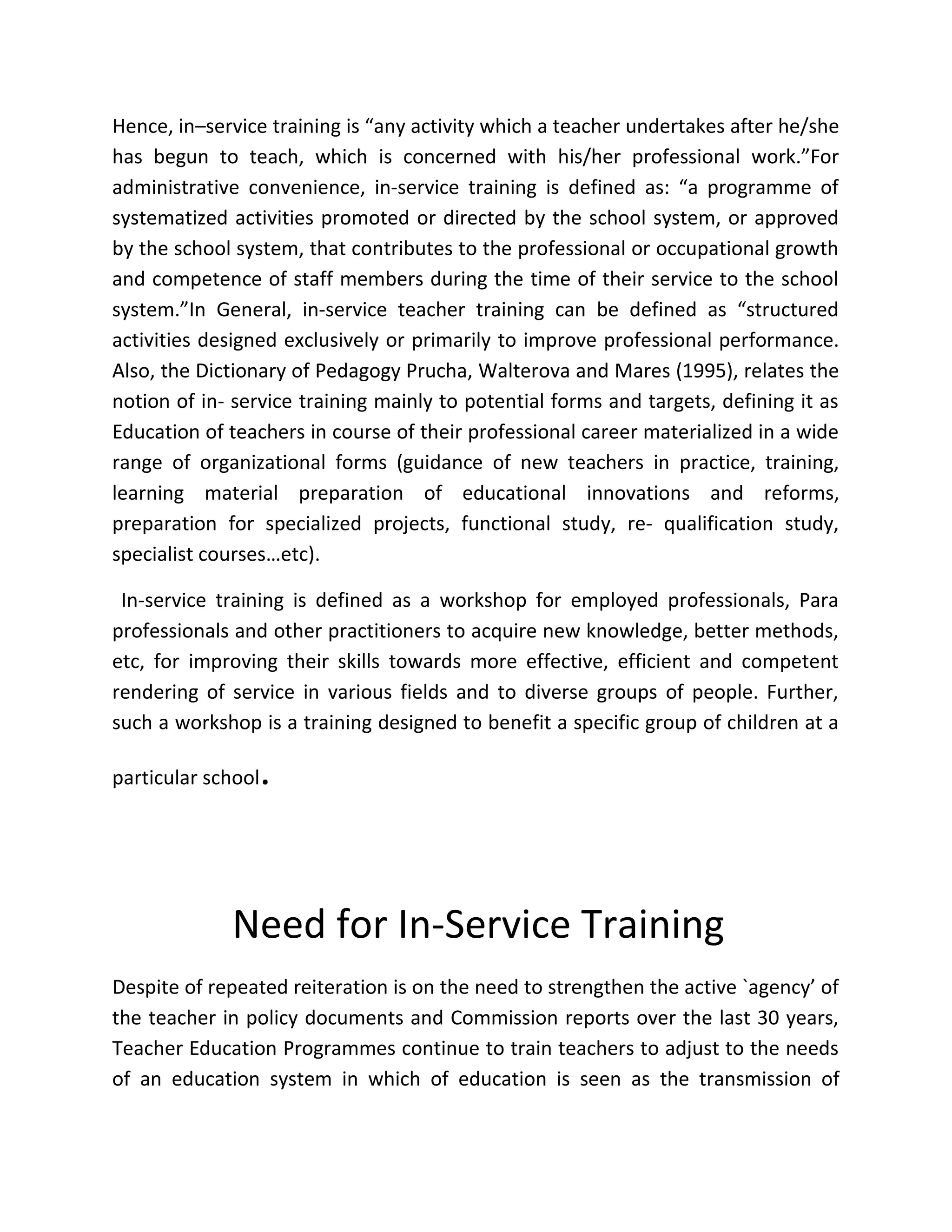 Hence, in–service training is “any activity which a teacher undertakes after he/she
has begun to teach, which is concerned with his/her professional work.”For
administrative convenience, in-service training is defined as: “a programme of
systematized activities promoted or directed by the school system, or approved
by the school system, that contributes to the professional or occupational growth
and competence of staff members during the time of their service to the school
system.”In General, in-service teacher training can be defined as “structured
activities designed exclusively or primarily to improve professional performance.
Also, the Dictionary of Pedagogy Prucha, Walterova and Mares (1995), relates the
notion of in- service training mainly to potential forms and targets, defining it as
Education of teachers in course of their professional career materialized in a wide
range of organizational forms (guidance of new teachers in practice, training,
learning material preparation of educational innovations and reforms,
preparation for specialized projects, functional study, re- qualification study,
specialist courses…etc).
In-service training is defined as a workshop for employed professionals, Para
professionals and other practitioners to acquire new knowledge, better methods,
etc, for improving their skills towards more effective, efficient and competent
rendering of service in various fields and to diverse groups of people. Further,
such a workshop is a training designed to benefit a specific group of children at a
particular school.
Need for In-Service Training
Despite of repeated reiteration is on the need to strengthen the active `agency’ of
the teacher in policy documents and Commission reports over the last 30 years,
Teacher Education Programmes continue to train teachers to adjust to the needs
of an education system in which of education is seen as the transmission of
 
