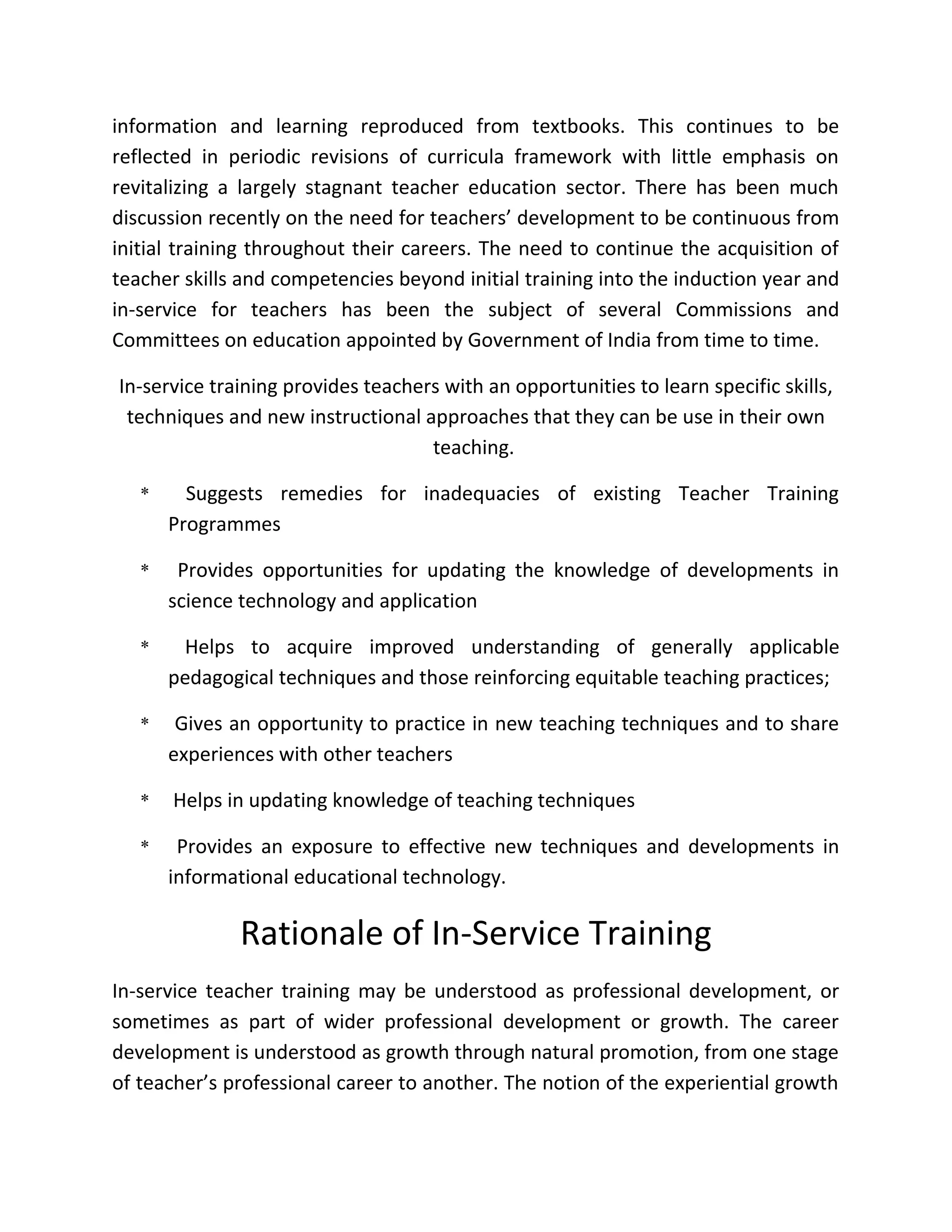 information and learning reproduced from textbooks. This continues to be
reflected in periodic revisions of curricula framework with little emphasis on
revitalizing a largely stagnant teacher education sector. There has been much
discussion recently on the need for teachers’ development to be continuous from
initial training throughout their careers. The need to continue the acquisition of
teacher skills and competencies beyond initial training into the induction year and
in-service for teachers has been the subject of several Commissions and
Committees on education appointed by Government of India from time to time.
In-service training provides teachers with an opportunities to learn specific skills,
techniques and new instructional approaches that they can be use in their own
teaching.
* Suggests remedies for inadequacies of existing Teacher Training
Programmes
* Provides opportunities for updating the knowledge of developments in
science technology and application
* Helps to acquire improved understanding of generally applicable
pedagogical techniques and those reinforcing equitable teaching practices;
* Gives an opportunity to practice in new teaching techniques and to share
experiences with other teachers
* Helps in updating knowledge of teaching techniques
* Provides an exposure to effective new techniques and developments in
informational educational technology.
Rationale of In-Service Training
In-service teacher training may be understood as professional development, or
sometimes as part of wider professional development or growth. The career
development is understood as growth through natural promotion, from one stage
of teacher’s professional career to another. The notion of the experiential growth
 