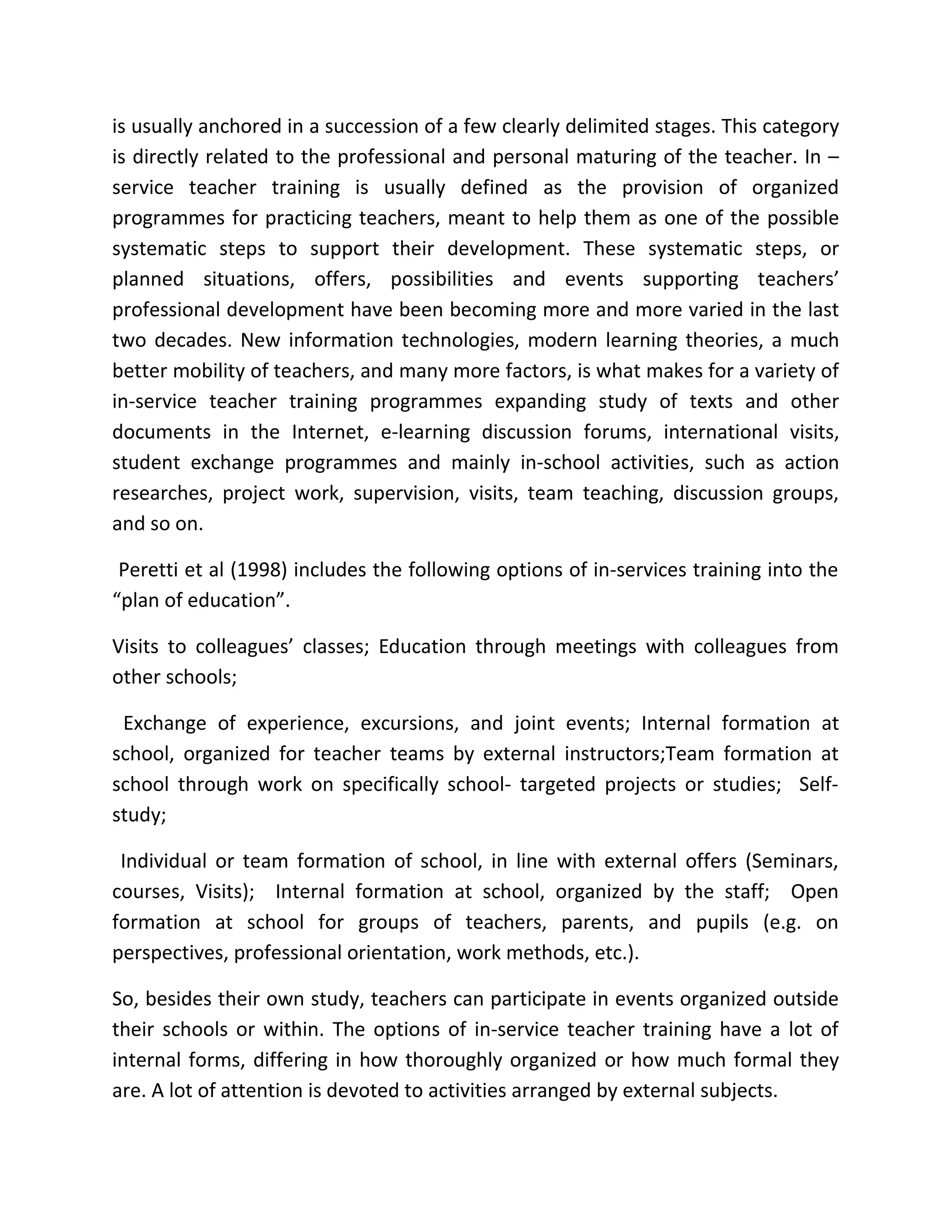 is usually anchored in a succession of a few clearly delimited stages. This category
is directly related to the professional and personal maturing of the teacher. In –
service teacher training is usually defined as the provision of organized
programmes for practicing teachers, meant to help them as one of the possible
systematic steps to support their development. These systematic steps, or
planned situations, offers, possibilities and events supporting teachers’
professional development have been becoming more and more varied in the last
two decades. New information technologies, modern learning theories, a much
better mobility of teachers, and many more factors, is what makes for a variety of
in-service teacher training programmes expanding study of texts and other
documents in the Internet, e-learning discussion forums, international visits,
student exchange programmes and mainly in-school activities, such as action
researches, project work, supervision, visits, team teaching, discussion groups,
and so on.
Peretti et al (1998) includes the following options of in-services training into the
“plan of education”.
Visits to colleagues’ classes; Education through meetings with colleagues from
other schools;
Exchange of experience, excursions, and joint events; Internal formation at
school, organized for teacher teams by external instructors;Team formation at
school through work on specifically school- targeted projects or studies; Self-
study;
Individual or team formation of school, in line with external offers (Seminars,
courses, Visits); Internal formation at school, organized by the staff; Open
formation at school for groups of teachers, parents, and pupils (e.g. on
perspectives, professional orientation, work methods, etc.).
So, besides their own study, teachers can participate in events organized outside
their schools or within. The options of in-service teacher training have a lot of
internal forms, differing in how thoroughly organized or how much formal they
are. A lot of attention is devoted to activities arranged by external subjects.
 