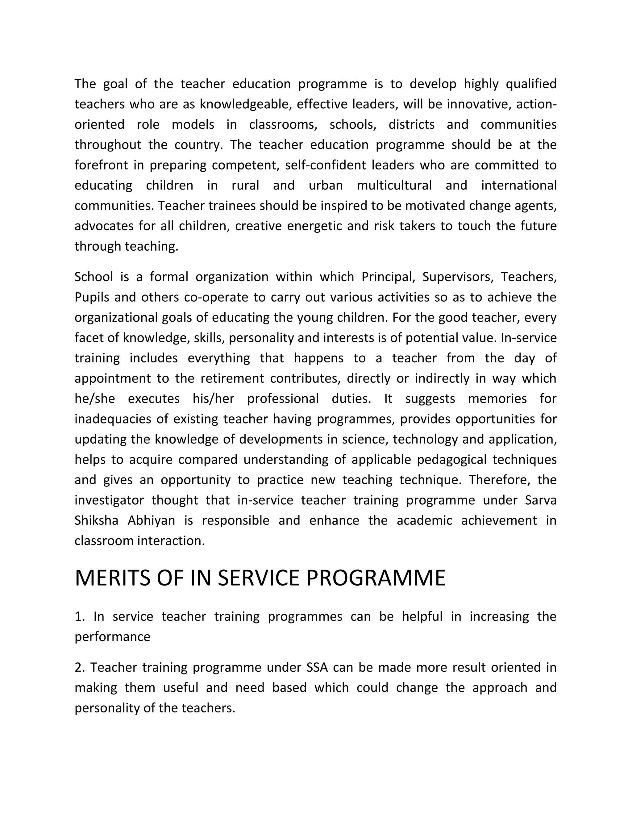 The goal of the teacher education programme is to develop highly qualified
teachers who are as knowledgeable, effective leaders, will be innovative, action-
oriented role models in classrooms, schools, districts and communities
throughout the country. The teacher education programme should be at the
forefront in preparing competent, self-confident leaders who are committed to
educating children in rural and urban multicultural and international
communities. Teacher trainees should be inspired to be motivated change agents,
advocates for all children, creative energetic and risk takers to touch the future
through teaching.
School is a formal organization within which Principal, Supervisors, Teachers,
Pupils and others co-operate to carry out various activities so as to achieve the
organizational goals of educating the young children. For the good teacher, every
facet of knowledge, skills, personality and interests is of potential value. In-service
training includes everything that happens to a teacher from the day of
appointment to the retirement contributes, directly or indirectly in way which
he/she executes his/her professional duties. It suggests memories for
inadequacies of existing teacher having programmes, provides opportunities for
updating the knowledge of developments in science, technology and application,
helps to acquire compared understanding of applicable pedagogical techniques
and gives an opportunity to practice new teaching technique. Therefore, the
investigator thought that in-service teacher training programme under Sarva
Shiksha Abhiyan is responsible and enhance the academic achievement in
classroom interaction.
MERITS OF IN SERVICE PROGRAMME
1. In service teacher training programmes can be helpful in increasing the
performance
2. Teacher training programme under SSA can be made more result oriented in
making them useful and need based which could change the approach and
personality of the teachers.
 