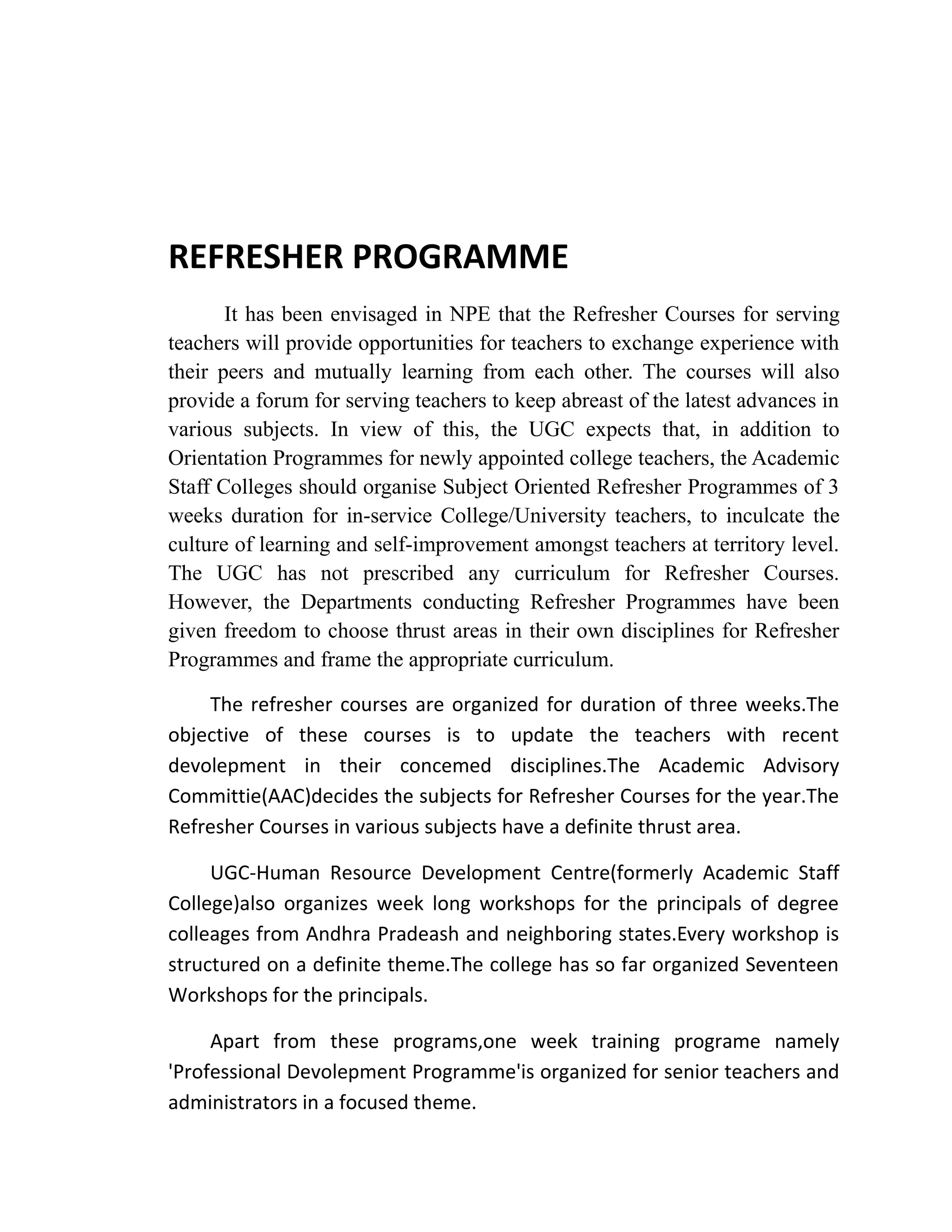 REFRESHER PROGRAMME
It has been envisaged in NPE that the Refresher Courses for serving
teachers will provide opportunities for teachers to exchange experience with
their peers and mutually learning from each other. The courses will also
provide a forum for serving teachers to keep abreast of the latest advances in
various subjects. In view of this, the UGC expects that, in addition to
Orientation Programmes for newly appointed college teachers, the Academic
Staff Colleges should organise Subject Oriented Refresher Programmes of 3
weeks duration for in-service College/University teachers, to inculcate the
culture of learning and self-improvement amongst teachers at territory level.
The UGC has not prescribed any curriculum for Refresher Courses.
However, the Departments conducting Refresher Programmes have been
given freedom to choose thrust areas in their own disciplines for Refresher
Programmes and frame the appropriate curriculum.
The refresher courses are organized for duration of three weeks.The
objective of these courses is to update the teachers with recent
devolepment in their concemed disciplines.The Academic Advisory
Committie(AAC)decides the subjects for Refresher Courses for the year.The
Refresher Courses in various subjects have a definite thrust area.
UGC-Human Resource Development Centre(formerly Academic Staff
College)also organizes week long workshops for the principals of degree
colleages from Andhra Pradeash and neighboring states.Every workshop is
structured on a definite theme.The college has so far organized Seventeen
Workshops for the principals.
Apart from these programs,one week training programe namely
'Professional Devolepment Programme'is organized for senior teachers and
administrators in a focused theme.
 