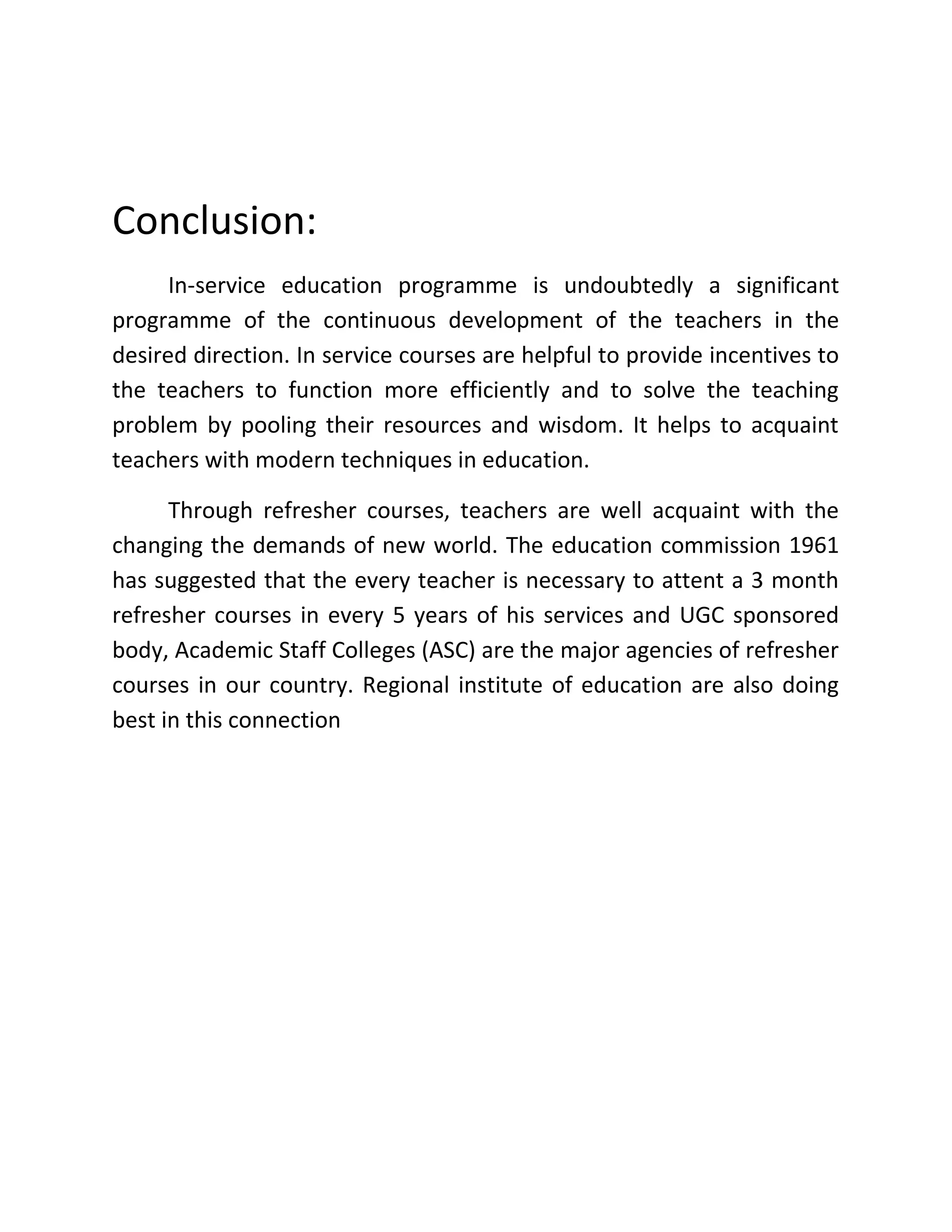 Conclusion:
In-service education programme is undoubtedly a significant
programme of the continuous development of the teachers in the
desired direction. In service courses are helpful to provide incentives to
the teachers to function more efficiently and to solve the teaching
problem by pooling their resources and wisdom. It helps to acquaint
teachers with modern techniques in education.
Through refresher courses, teachers are well acquaint with the
changing the demands of new world. The education commission 1961
has suggested that the every teacher is necessary to attent a 3 month
refresher courses in every 5 years of his services and UGC sponsored
body, Academic Staff Colleges (ASC) are the major agencies of refresher
courses in our country. Regional institute of education are also doing
best in this connection
 
