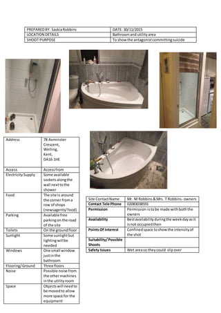PREPAREDBY: SaskiaRobbins DATE: 30/11/2015
LOCATION DETAILS Bathroomand utilityarea
SHOOT PURPOSE To show the antagonistcommittingsuicide
Address 78 Axminster
Crescent,
Welling,
Kent,
DA16 1HE
Access Accessfrom
ElectricitySupply Some available
socketsalongthe
wall nexttothe
shower
Food The site is around
the corner froma
row of shops
(newsagents/food)
Parking Available free
parkingon the road
of the site
Toilets On the groundfloor
Sunlight Some sunlightbut
lightingwillbe
needed
Windows One small window
justin the
bathroom
Flooring/Ground Three floors
Noise Possible noise from
the othermachines
inthe utilityroom
Space Objectswill needto
be movedto allow
more space for the
equipment
Site ContactName Mr. M Robbins&Mrs. T Robbins- owners
Contact Tele Phone 02083038591
Permission Permission istobe made withboththe
owners
Availability Bestavailabilityduringthe weekdayasit
isnot occupiedthen
PointsOf Interest Confined space toshow the intensityof
the shot
Suitability/Possible
Shoots
Safety Issues Wet areaso theycould slipover
 