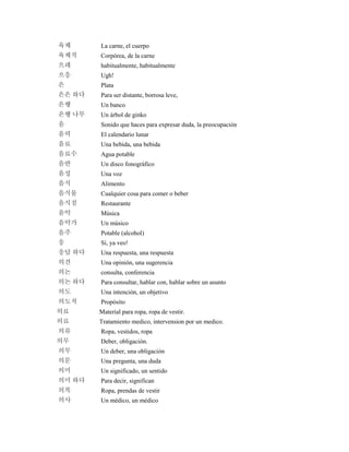 육체 La carne, el cuerpo
육체적 Corpórea, de la carne
으레 habitualmente, habitualmente
으응 Ugh!
은 Plata
은은 하다 Para ser distante, borrosa leve,
은행 Un banco
은행 나무 Un árbol de ginko
음 Sonido que haces para expresar duda, la preocupación
음력 El calendario lunar
음료 Una bebida, una bebida
음료수 Agua potable
음반 Un disco fonográfico
음성 Una voz
음식 Alimento
음식물 Cualquier cosa para comer o beber
음식점 Restaurante
음악 Música
음악가 Un músico
음주 Potable (alcohol)
응 Sí, ya veo!
응답 하다 Una respuesta, una respuesta
의견 Una opinión, una sugerencia
의논 consulta, conferencia
의논 하다 Para consultar, hablar con, hablar sobre un asunto
의도 Una intención, un objetivo
의도적 Propósito
의료 Material para ropa, ropa de vestir.
의료 Tratamiento medico, intervension por un medico.
의류 Ropa, vestidos, ropa
의무 Deber, obligación.
의무 Un deber, una obligación
의문 Una pregunta, una duda
의미 Un significado, un sentido
의미 하다 Para decir, significan
의복 Ropa, prendas de vestir
의사 Un médico, un médico
 
