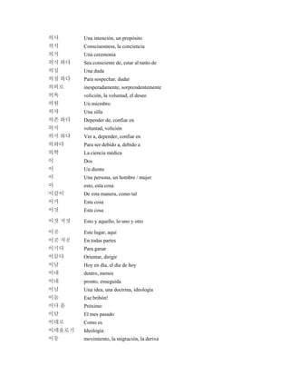 의사 Una intención, un propósito
의식 Consciuosness, la conciencia
의식 Una ceremonia
의식 하다 Sea consciente de, estar al tanto de
의심 Una duda
의심 하다 Para sospechar, dudar
의외로 inesperadamente, sorprendentemente
의욕 volición, la voluntad, el deseo
의원 Un miembro
의자 Una silla
의존 하다 Depender de, confiar en
의지 voluntad, volición
의지 하다 Ver a, depender, confiar en
의하다 Para ser debido a, debido a
의학 La ciencia médica
이 Dos
이 Un diente
이 Una persona, un hombre / mujer
이 esto, esta cosa
이같이 De esta manera, como tal
이거 Esta cosa
이것 Esta cosa
이것 저것 Esto y aquello, lo uno y otro
이곳 Este lugar, aquí
이곳 저곳 En todas partes
이기다 Para ganar
이끌다 Orientar, dirigir
이날 Hoy en día, el día de hoy
이내 dentro, menos
이내 pronto, enseguida
이념 Una idea, una doctrina, ideología
이놈 Ese bribón!
이다 음 Próximo
이달 El mes pasado
이대로 Como es
이데올로기 Ideología
이동 movimiento, la migración, la deriva
 