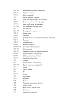 이동 하다 Para desplazarse, migrar, desplazarse
이따가 Un poco más tarde
이따금 De vez en cuando
이때 En este momento, momento
이래 Dado que, después de que, en lo sucesivo
이래서 De esta manera, esta dirección, aquí
이러다 hacer / decir pensar de esta manera
이러하다 Sea esta manera, ser como sigue
이런 Tal como esta
이런 저런 Este y que, de una y otra
이렇게 De este modo
이렇다 Como este
이력서 Curriculum vitae, un curriculum vitae (para un trabajo)
이론적 Teorético
이롭다 Será bueno para
이루다 Realizar, completar
이루어 지다 Conseguir realizado, logrado
이룩 하다 Erigir, construir
이뤄지 다 Para hacer algo con un propósito específico
이르다 Llegue temprano, la eyaculación
이르다 Informar, comunicar, informar
이르다 Para llegar, llegar, llegar a
이름 Nombre
이리 De esta manera, esta dirección
이리저리 De esta manera y que, aquí y allá
이마 Frente
이모 Una tía materna
이미 Ya
이미지 Imagen
이민 Emigración
이발소 peluquería
이번 Esta vez
이별 Parting, la separación, el divorcio
이분 Dividir en dos
이불 Ropa de cama, ropa de cama
이빨 Un diente
이사 Casa de movimiento de
 