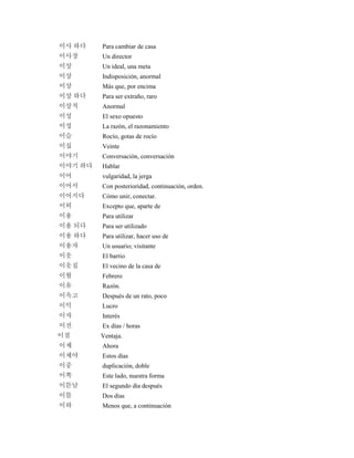 이사 하다 Para cambiar de casa
이사장 Un director
이상 Un ideal, una meta
이상 Indisposición, anormal
이상 Más que, por encima
이상 하다 Para ser extraño, raro
이상적 Anormal
이성 El sexo opuesto
이성 La razón, el razonamiento
이슬 Rocío, gotas de rocío
이십 Veinte
이야기 Conversación, conversación
이야기 하다 Hablar
이어 vulgaridad, la jerga
이어서 Con posterioridad, continuación, orden.
이어지다 Cómo unir, conectar.
이외 Excepto que, aparte de
이용 Para utilizar
이용 되다 Para ser utilizado
이용 하다 Para utilizar, hacer uso de
이용자 Un usuario; visitante
이웃 El barrio
이웃집 El vecino de la casa de
이월 Febrero
이유 Razón.
이윽고 Después de un rato, poco
이익 Lucro
이자 Interés
이전 Ex días / horas
이점 Ventaja.
이제 Ahora
이제야 Estos días
이중 duplicación, doble
이쪽 Este lado, nuestra forma
이튿날 El segundo día después
이틀 Dos días
이하 Menos que, a continuación
 