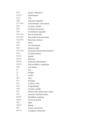인상 tirando / elaboración
인상적 Impresionante
인생 Vida
인쇄 impresión, tipografía
인식 하다 reconocimiento, conocimiento
인연 La causa y ocasión
인원 El número de personas
인재 Un hombre de capacidad
인정 되다 Para ser reconocido
인정 받다 Para recibir el reconocimiento
인정 하다 Reconocer, autorizar
인제 Ahora
인종 Una raza humana
인천 Incheon ciudad
인천 공항 Aeropuerto Internacional de Incheon
인체 El cuerpo humano
인터넷 Internet
인터뷰 Entrevista
인하다 reducción, disminuyendo
인하다 Para ser debido a, causada por
인형 Una muñeca
일 Uno
일 Trabajar
일 Un día
일곱 Siete
일기 El tiempo
일기 A diario, revista
일단 Temporalmente
일대 Una gran / grande
일등 Primera clase, primera clase / grado
일반 universal, costumbre común,
일반인 Del público en general
일반적 Universal, general
일본 Japón
일본어 Japonés
일부 A parte, una porción
일부러 A propósito, intencional
 
