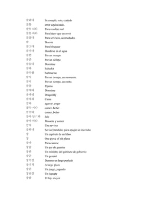 잘리다 Se rompió, roto, cortado
잘못 error equivocado,
잘못 되다 Para resultar mal
잘못 하다 Para hacer que un error
잘살다 Para ser ricos, acomodados
잠 Dormir
잠그다 Para bloquear
잠기다 Hundirse en el agua
잠깐 Por un tiempo
잠깐 Por un tiempo
잠들다 Dormirse
잠바 Saltador
잠수함 Submarino
잠시 Por un tiempo, un momento.
잠시 Por un tiempo, un ratito.
잠옷 Pijama
잠자다 Dormirse
잠자리 Dragonfly
잠자리 Cama
잡다 agarrar, coger
잡수 시다 comer, beber
잡수다 comer, beber
잡아 당기다 Jale
잡아 먹다 Masacre y comer
잡지 Una revista
잡히다 Ser sorprendido; para apagar un incendio
장 Un capítulo de un libro
장 One piece of sth plana
장가 Para casarse
장갑 Un par de guantes
장관 Un ministro del gabinete de gobierno
장군 Un general
장기간 Durante un largo período
장기적 A largo plazo
장난 Un juego, jugando
장난감 Un juguete
장남 El hijo mayor
 